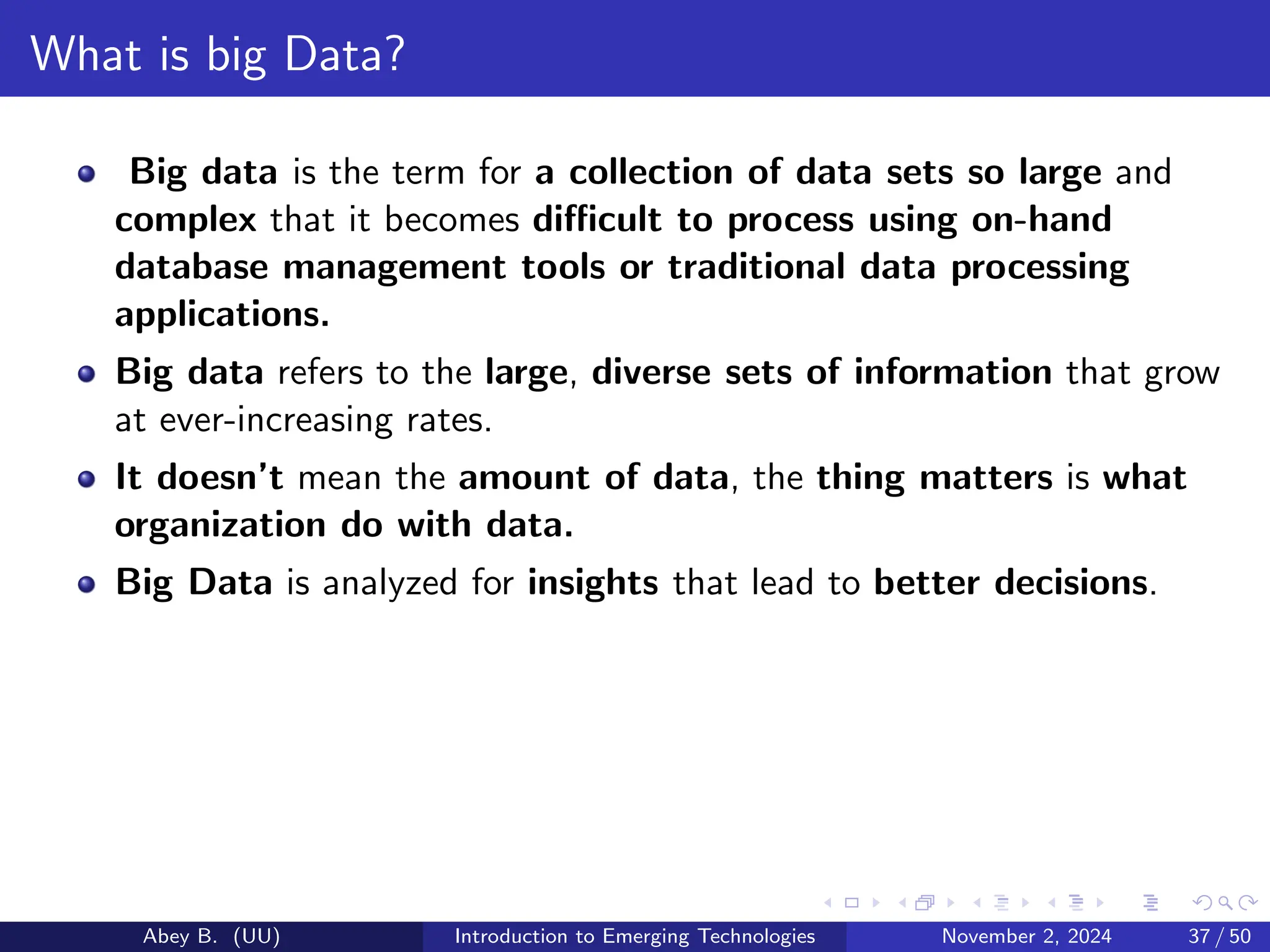 What is big Data?
Big data is the term for a collection of data sets so large and
complex that it becomes difficult to process using on-hand
database management tools or traditional data processing
applications.
Big data refers to the large, diverse sets of information that grow
at ever-increasing rates.
It doesn’t mean the amount of data, the thing matters is what
organization do with data.
Big Data is analyzed for insights that lead to better decisions.
Abey B. (UU) Introduction to Emerging Technologies November 2, 2024 37 / 50
 