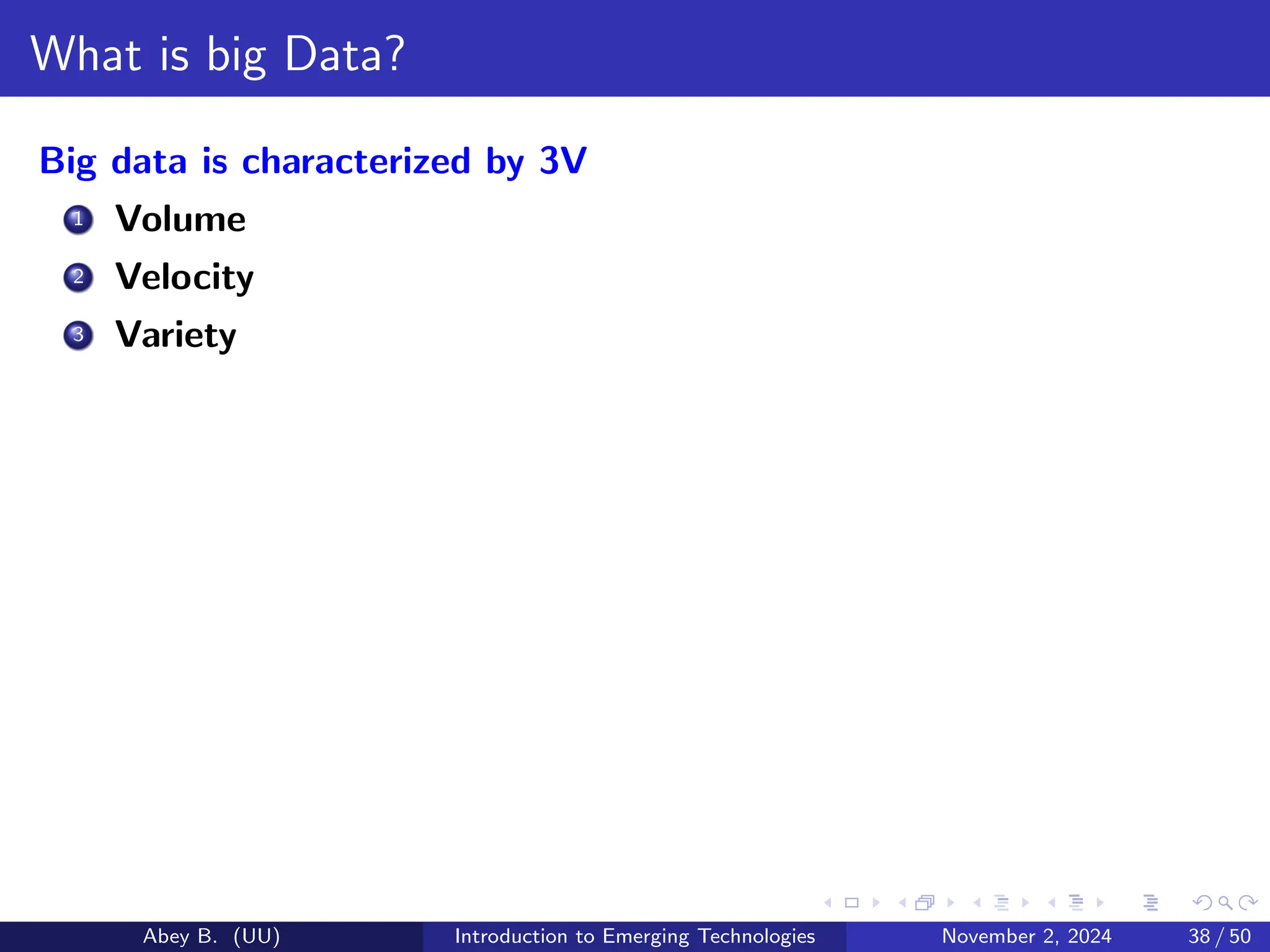 What is big Data?
Big data is characterized by 3V
1 Volume
2 Velocity
3 Variety
Abey B. (UU) Introduction to Emerging Technologies November 2, 2024 38 / 50
 