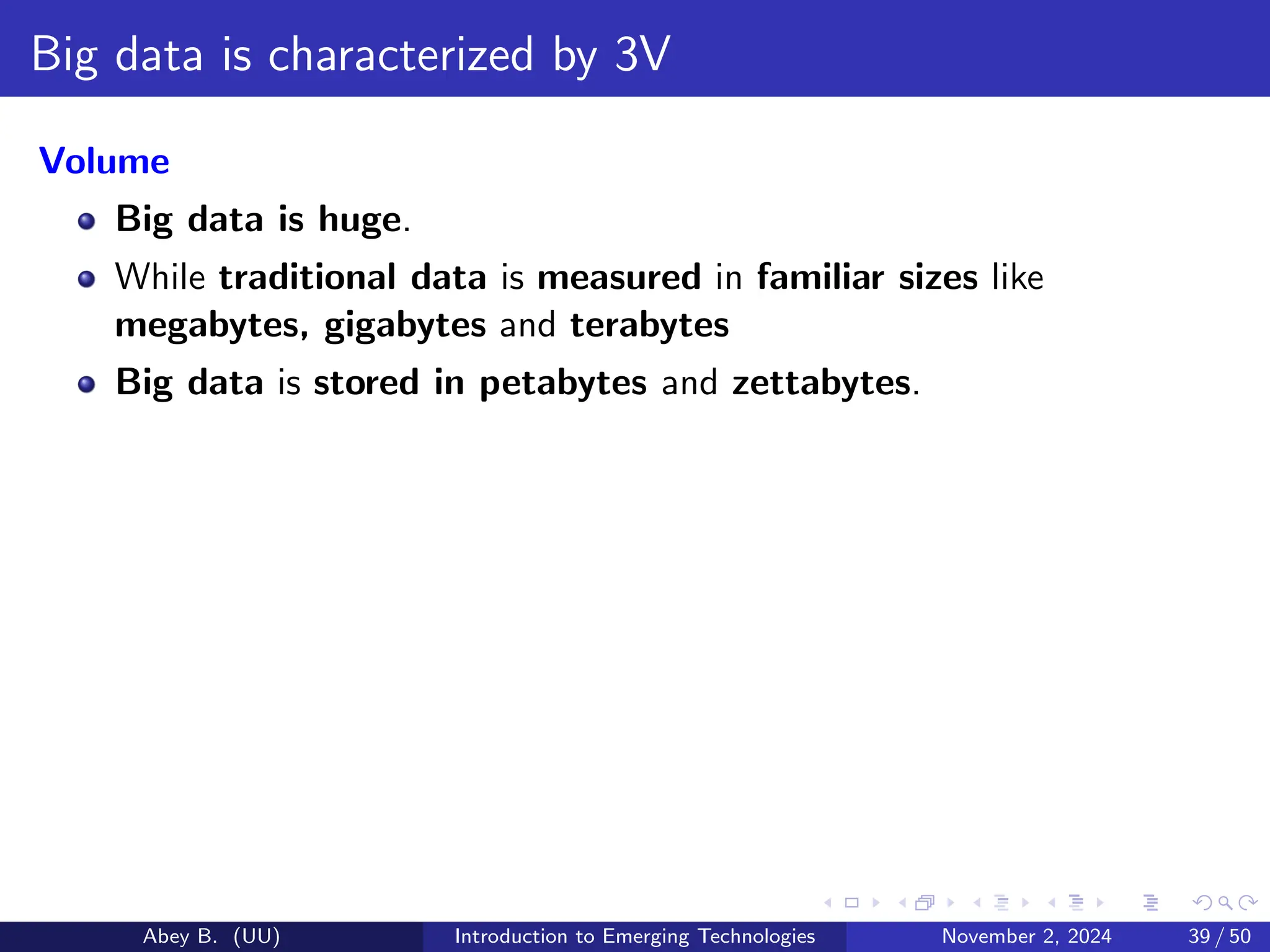 Big data is characterized by 3V
Volume
Big data is huge.
While traditional data is measured in familiar sizes like
megabytes, gigabytes and terabytes
Big data is stored in petabytes and zettabytes.
Abey B. (UU) Introduction to Emerging Technologies November 2, 2024 39 / 50
 