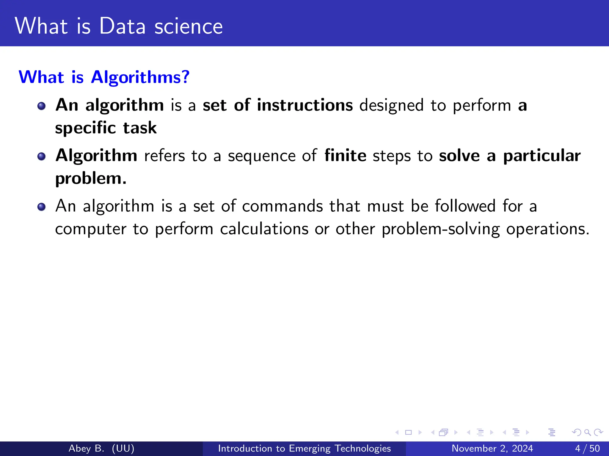 What is Data science
What is Algorithms?
An algorithm is a set of instructions designed to perform a
specific task
Algorithm refers to a sequence of finite steps to solve a particular
problem.
An algorithm is a set of commands that must be followed for a
computer to perform calculations or other problem-solving operations.
Abey B. (UU) Introduction to Emerging Technologies November 2, 2024 4 / 50
 