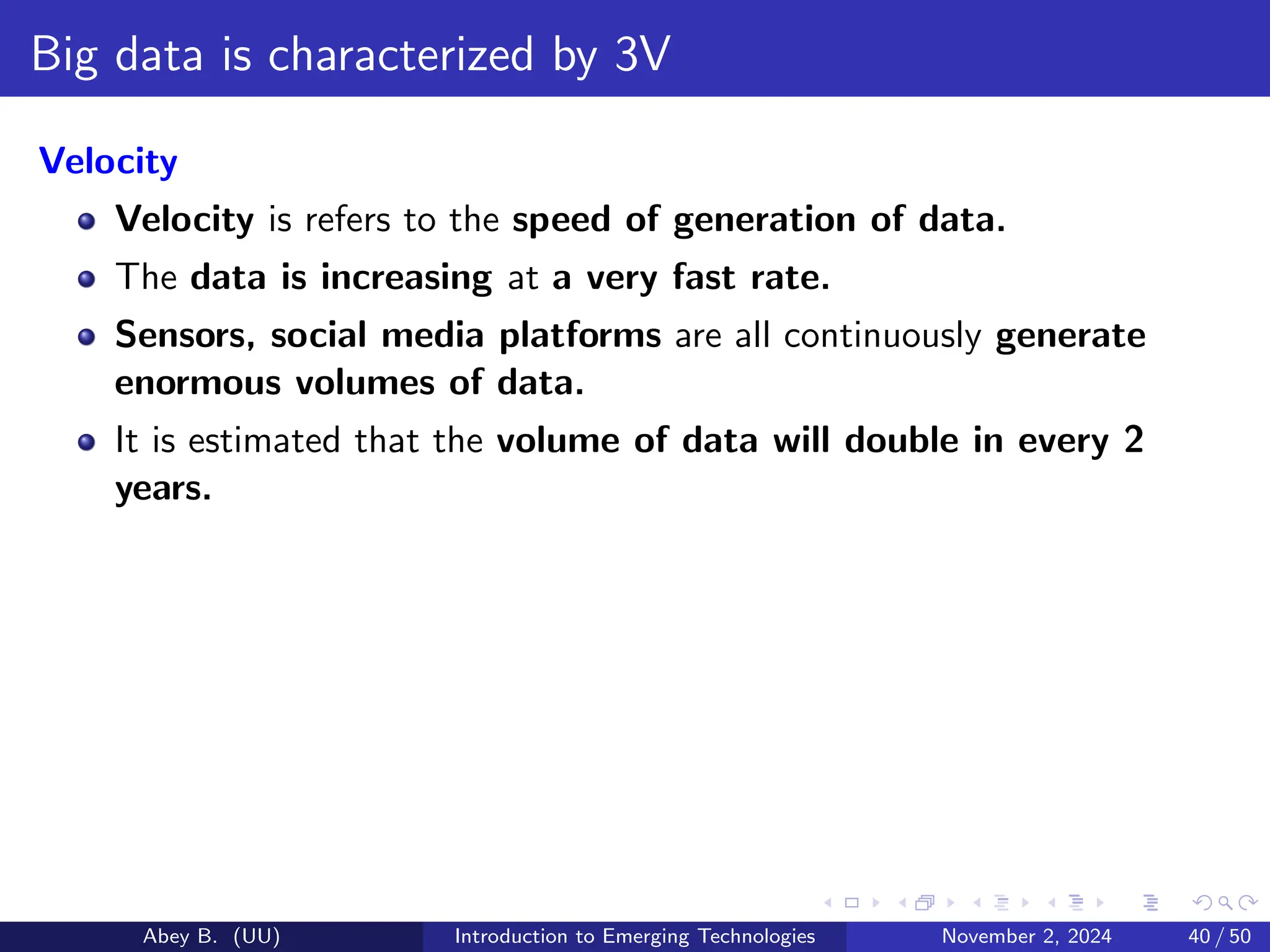 Big data is characterized by 3V
Velocity
Velocity is refers to the speed of generation of data.
The data is increasing at a very fast rate.
Sensors, social media platforms are all continuously generate
enormous volumes of data.
It is estimated that the volume of data will double in every 2
years.
Abey B. (UU) Introduction to Emerging Technologies November 2, 2024 40 / 50
 
