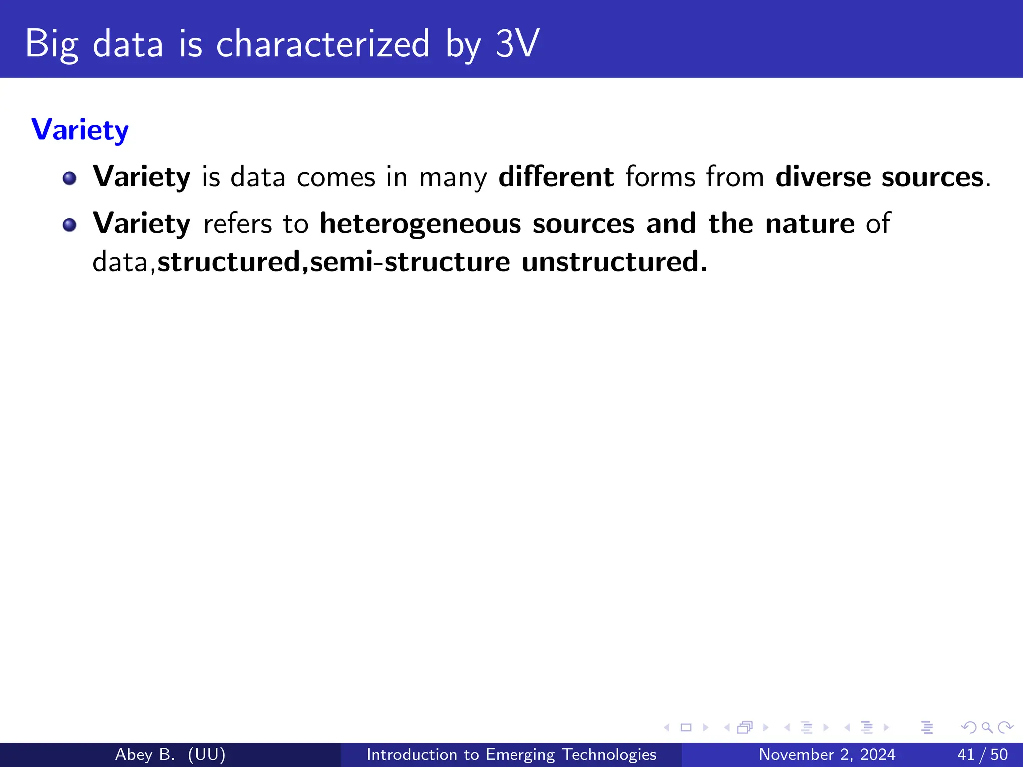 Big data is characterized by 3V
Variety
Variety is data comes in many different forms from diverse sources.
Variety refers to heterogeneous sources and the nature of
data,structured,semi-structure unstructured.
Abey B. (UU) Introduction to Emerging Technologies November 2, 2024 41 / 50
 