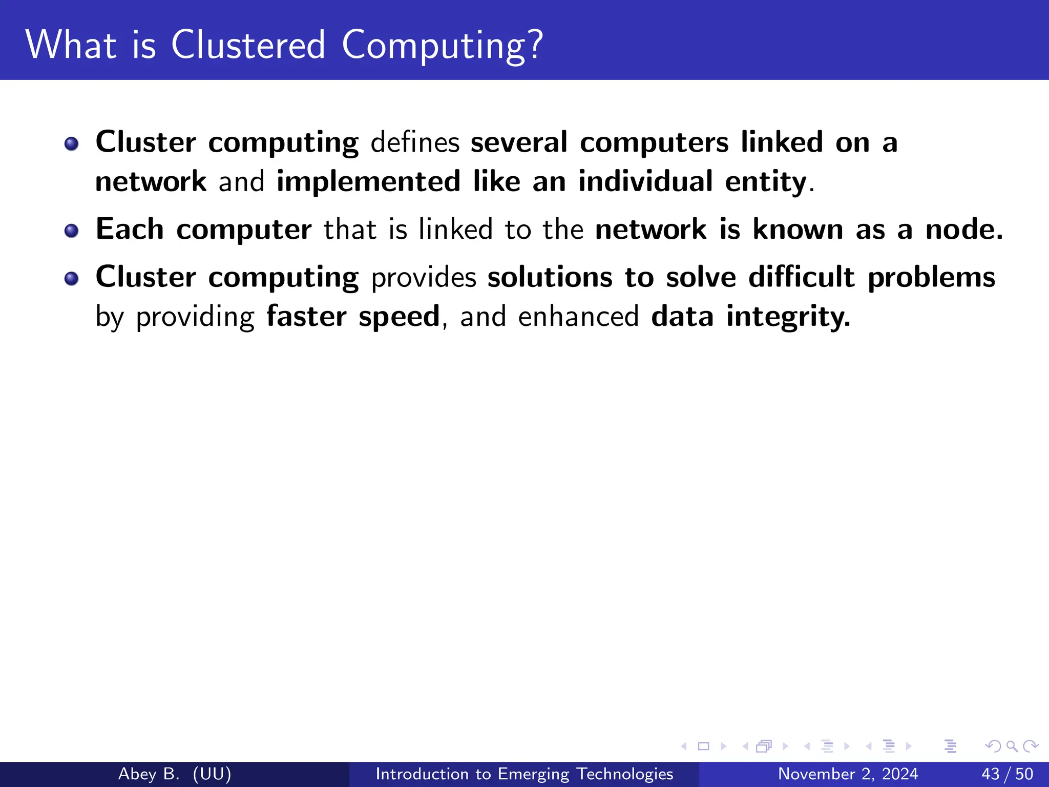 What is Clustered Computing?
Cluster computing defines several computers linked on a
network and implemented like an individual entity.
Each computer that is linked to the network is known as a node.
Cluster computing provides solutions to solve difficult problems
by providing faster speed, and enhanced data integrity.
Abey B. (UU) Introduction to Emerging Technologies November 2, 2024 43 / 50
 