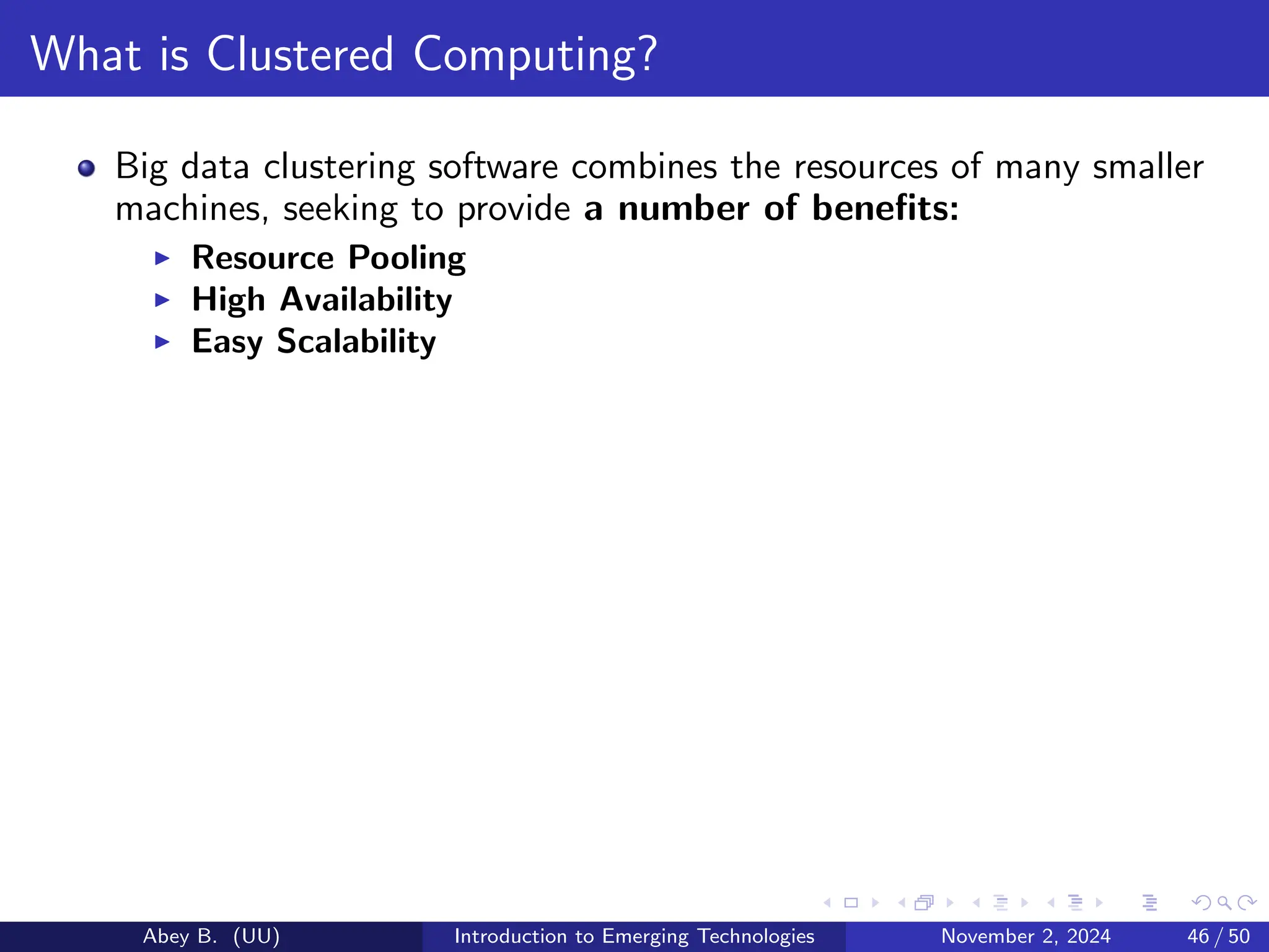 What is Clustered Computing?
Big data clustering software combines the resources of many smaller
machines, seeking to provide a number of benefits:
▶ Resource Pooling
▶ High Availability
▶ Easy Scalability
Abey B. (UU) Introduction to Emerging Technologies November 2, 2024 46 / 50
 