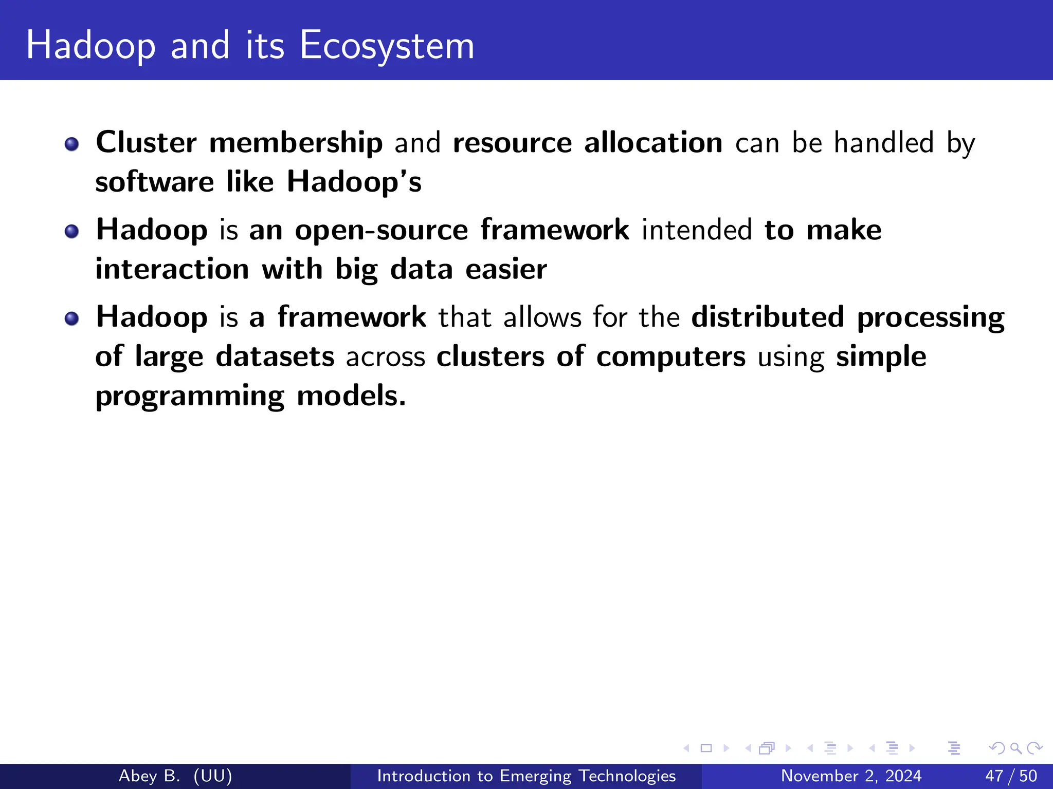 Hadoop and its Ecosystem
Cluster membership and resource allocation can be handled by
software like Hadoop’s
Hadoop is an open-source framework intended to make
interaction with big data easier
Hadoop is a framework that allows for the distributed processing
of large datasets across clusters of computers using simple
programming models.
Abey B. (UU) Introduction to Emerging Technologies November 2, 2024 47 / 50
 