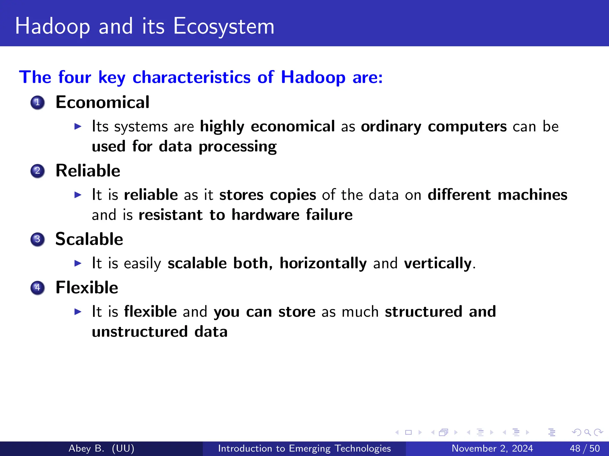 Hadoop and its Ecosystem
The four key characteristics of Hadoop are:
1 Economical
▶ Its systems are highly economical as ordinary computers can be
used for data processing
2 Reliable
▶ It is reliable as it stores copies of the data on different machines
and is resistant to hardware failure
3 Scalable
▶ It is easily scalable both, horizontally and vertically.
4 Flexible
▶ It is flexible and you can store as much structured and
unstructured data
Abey B. (UU) Introduction to Emerging Technologies November 2, 2024 48 / 50
 