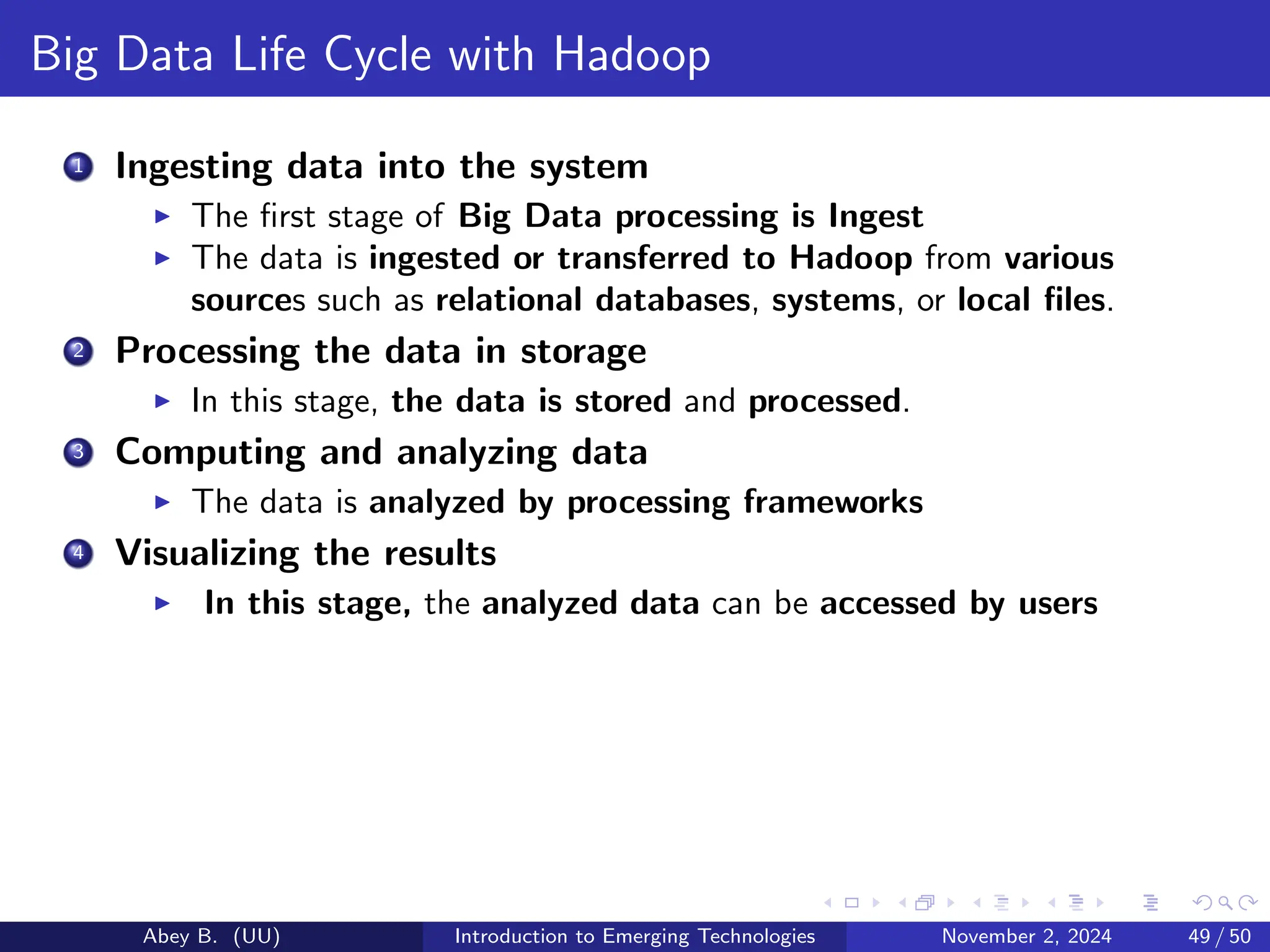 Big Data Life Cycle with Hadoop
1 Ingesting data into the system
▶ The first stage of Big Data processing is Ingest
▶ The data is ingested or transferred to Hadoop from various
sources such as relational databases, systems, or local files.
2 Processing the data in storage
▶ In this stage, the data is stored and processed.
3 Computing and analyzing data
▶ The data is analyzed by processing frameworks
4 Visualizing the results
▶ In this stage, the analyzed data can be accessed by users
Abey B. (UU) Introduction to Emerging Technologies November 2, 2024 49 / 50
 