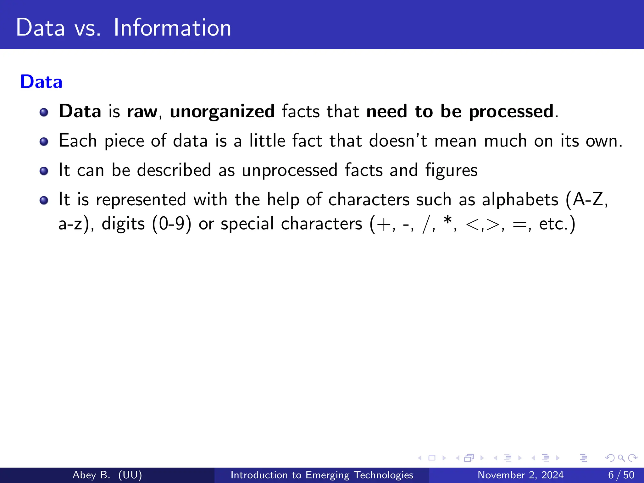 Data vs. Information
Data
Data is raw, unorganized facts that need to be processed.
Each piece of data is a little fact that doesn’t mean much on its own.
It can be described as unprocessed facts and figures
It is represented with the help of characters such as alphabets (A-Z,
a-z), digits (0-9) or special characters (+, -, /, *, <,>, =, etc.)
Abey B. (UU) Introduction to Emerging Technologies November 2, 2024 6 / 50
 