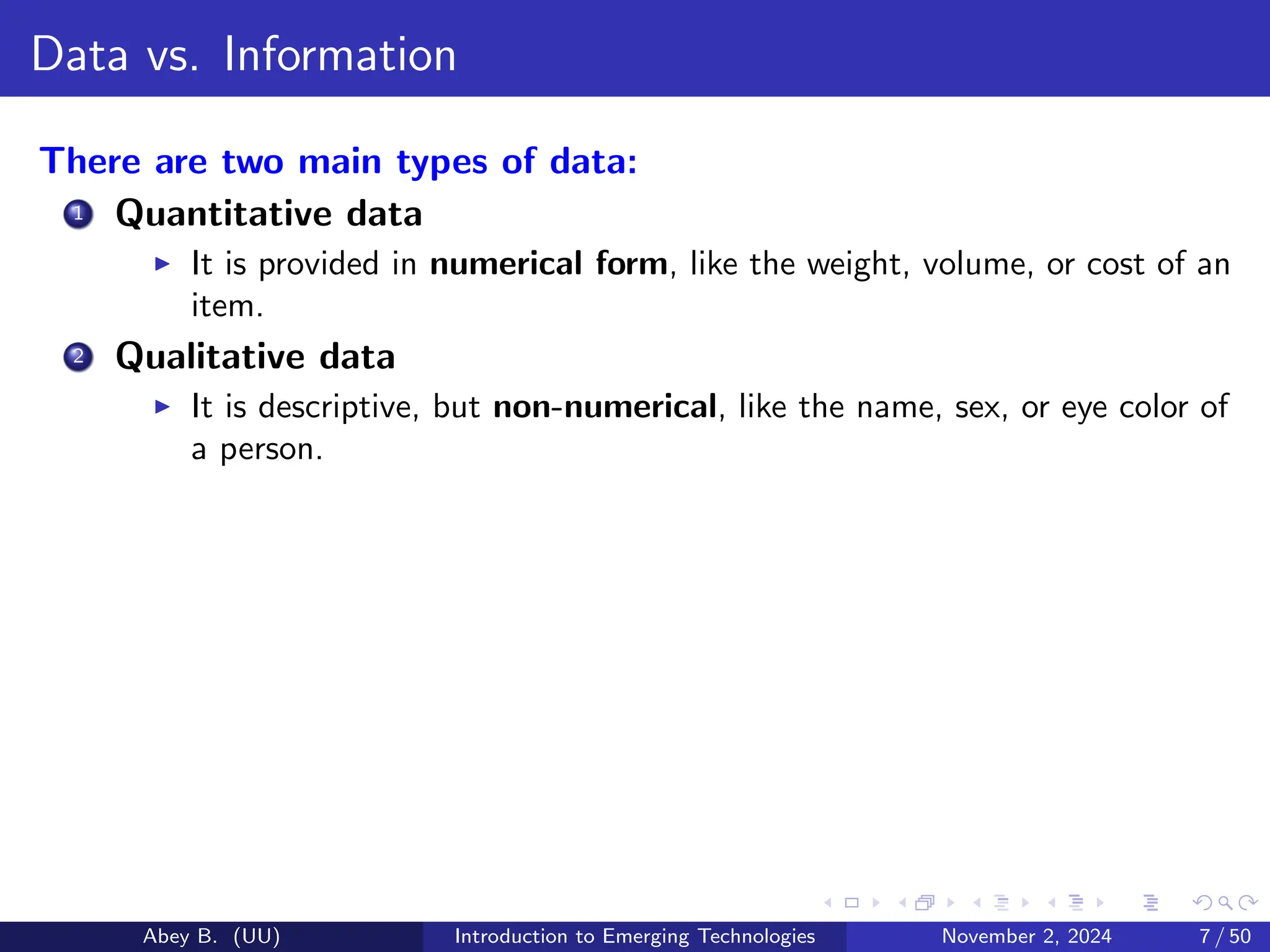 Data vs. Information
There are two main types of data:
1 Quantitative data
▶ It is provided in numerical form, like the weight, volume, or cost of an
item.
2 Qualitative data
▶ It is descriptive, but non-numerical, like the name, sex, or eye color of
a person.
Abey B. (UU) Introduction to Emerging Technologies November 2, 2024 7 / 50
 