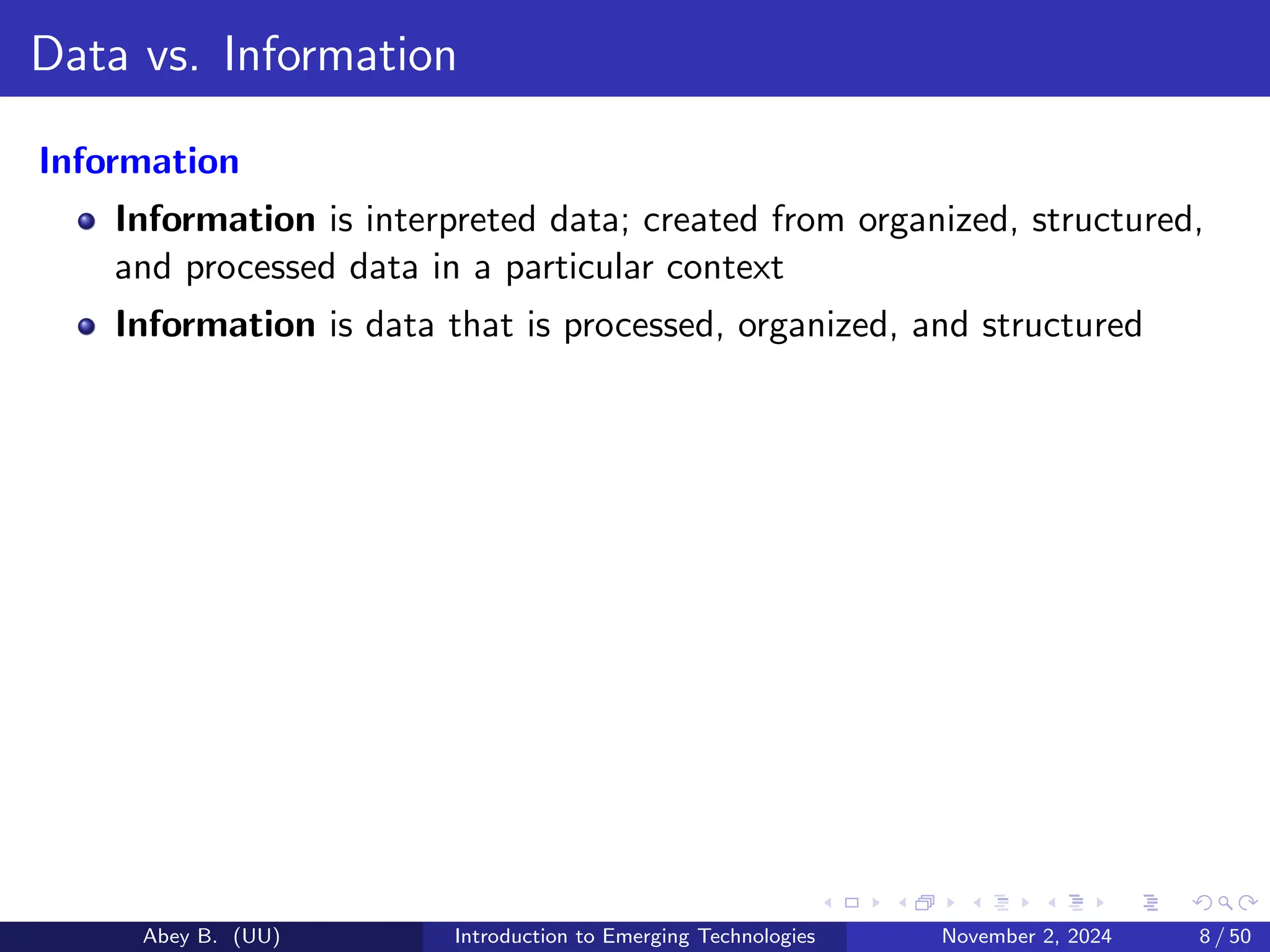 Data vs. Information
Information
Information is interpreted data; created from organized, structured,
and processed data in a particular context
Information is data that is processed, organized, and structured
Abey B. (UU) Introduction to Emerging Technologies November 2, 2024 8 / 50
 
