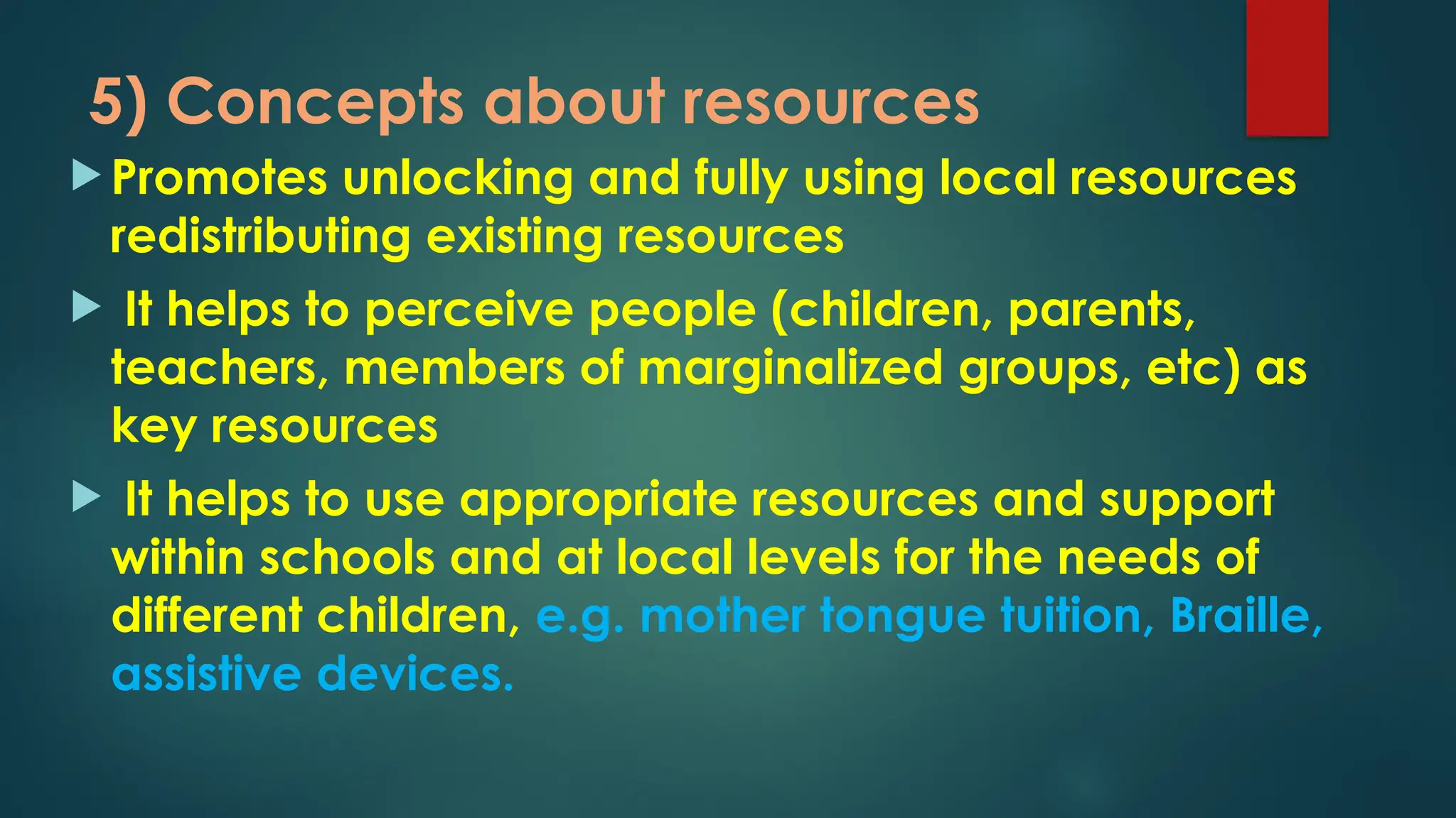 5) Concepts about resources
 Promotes unlocking and fully using local resources
redistributing existing resources
 It helps to perceive people (children, parents,
teachers, members of marginalized groups, etc) as
key resources
 It helps to use appropriate resources and support
within schools and at local levels for the needs of
different children, e.g. mother tongue tuition, Braille,
assistive devices.
 