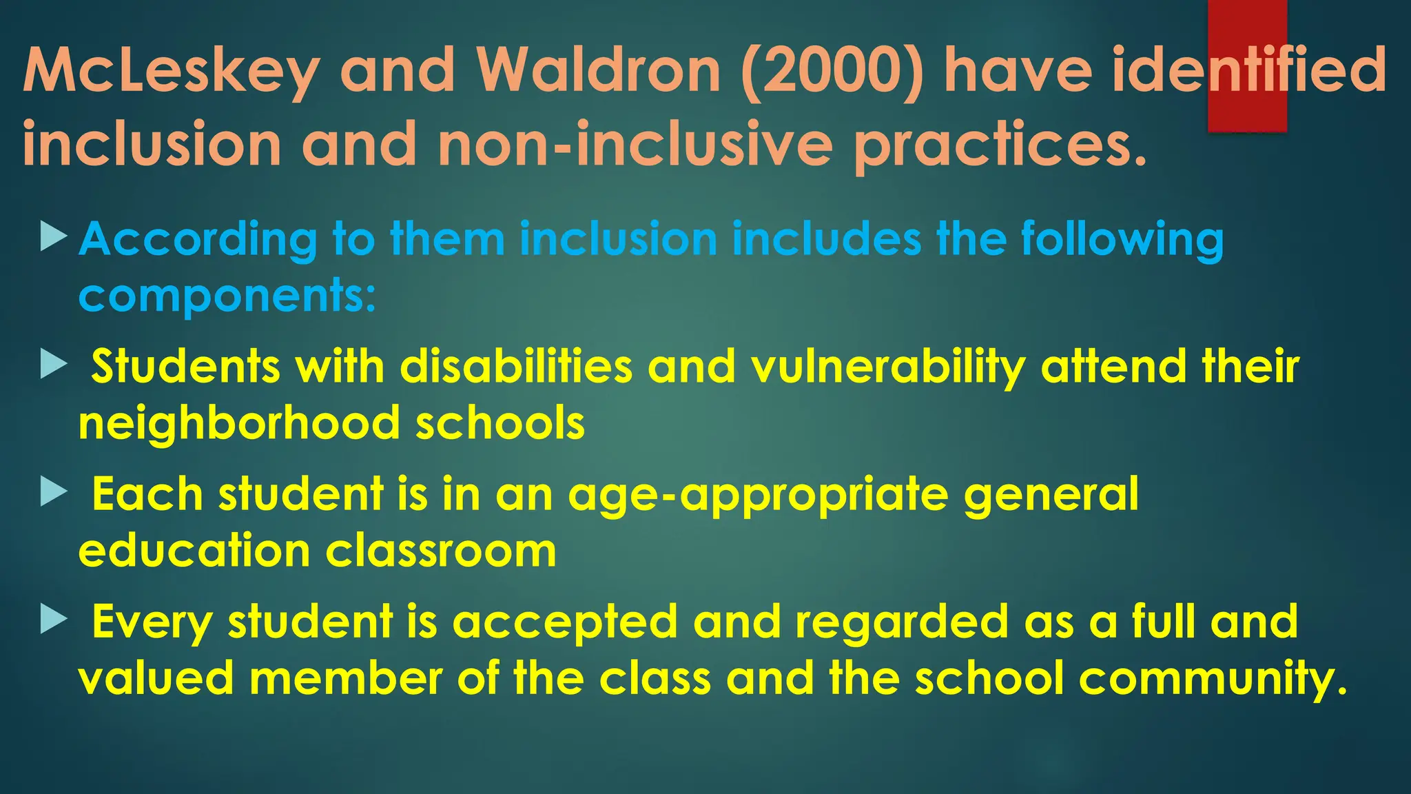 McLeskey and Waldron (2000) have identified
inclusion and non-inclusive practices.
 According to them inclusion includes the following
components:
 Students with disabilities and vulnerability attend their
neighborhood schools
 Each student is in an age-appropriate general
education classroom
 Every student is accepted and regarded as a full and
valued member of the class and the school community.
 