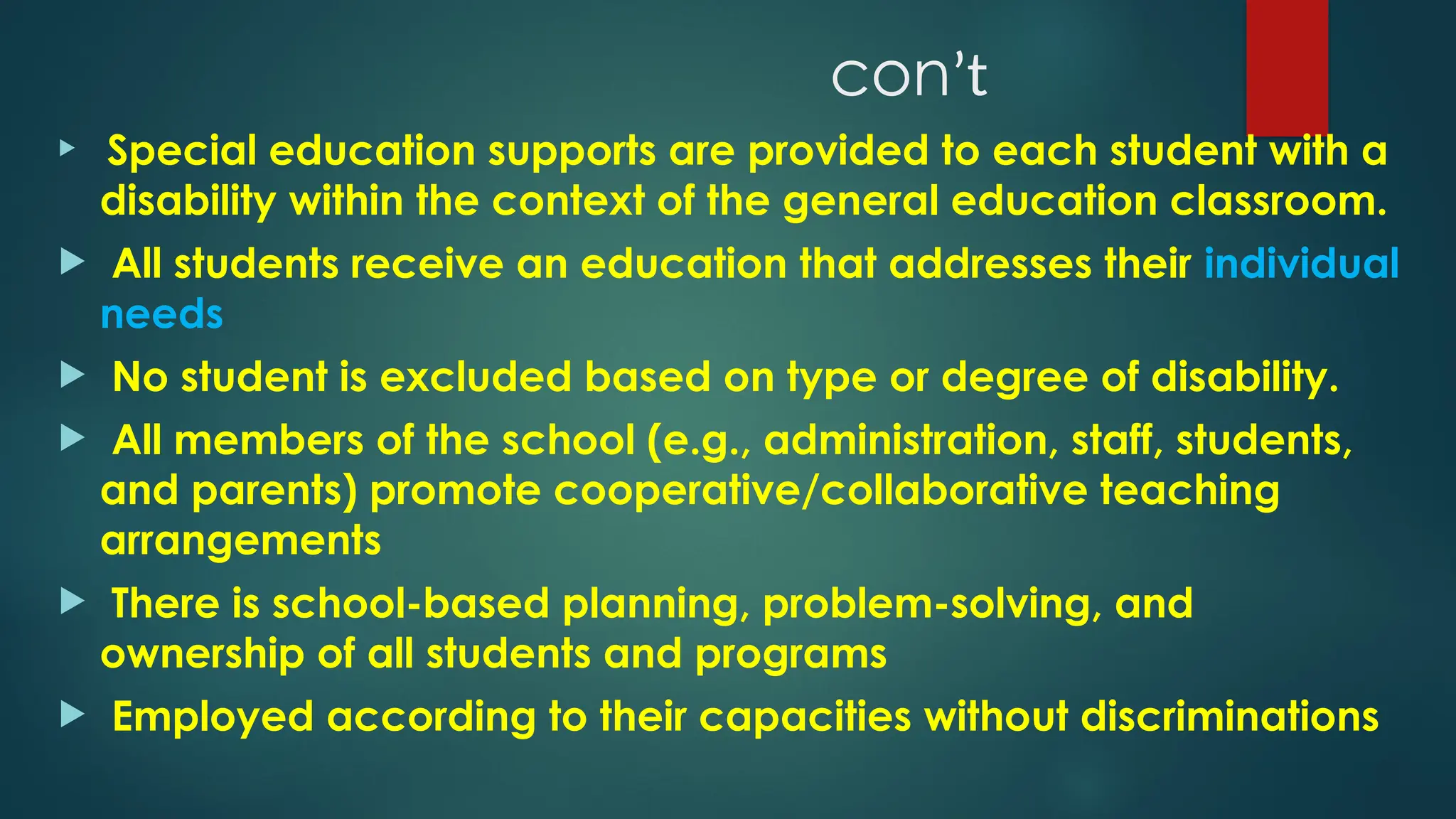 conʼt
 Special education supports are provided to each student with a
disability within the context of the general education classroom.
 All students receive an education that addresses their individual
needs
 No student is excluded based on type or degree of disability.
 All members of the school (e.g., administration, staff, students,
and parents) promote cooperative/collaborative teaching
arrangements
 There is school-based planning, problem-solving, and
ownership of all students and programs
 Employed according to their capacities without discriminations
 
