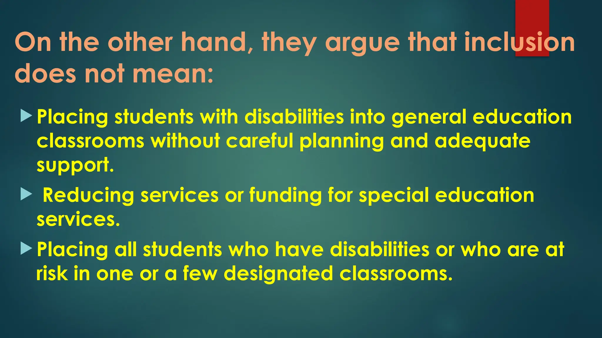 On the other hand, they argue that inclusion
does not mean:
 Placing students with disabilities into general education
classrooms without careful planning and adequate
support.
 Reducing services or funding for special education
services.
 Placing all students who have disabilities or who are at
risk in one or a few designated classrooms.
 