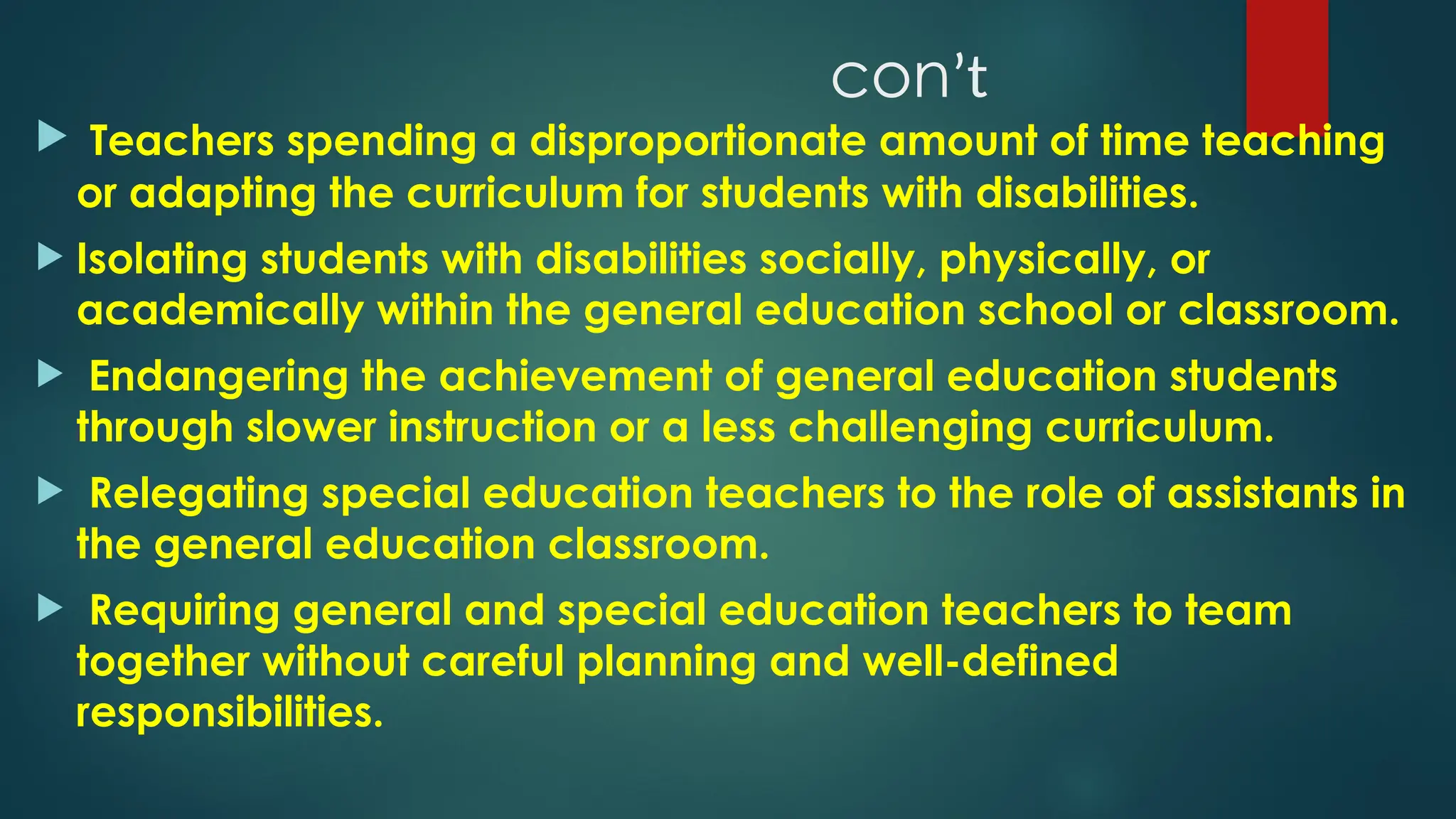 conʼt
 Teachers spending a disproportionate amount of time teaching
or adapting the curriculum for students with disabilities.
 Isolating students with disabilities socially, physically, or
academically within the general education school or classroom.
 Endangering the achievement of general education students
through slower instruction or a less challenging curriculum.
 Relegating special education teachers to the role of assistants in
the general education classroom.
 Requiring general and special education teachers to team
together without careful planning and well-defined
responsibilities.
 
