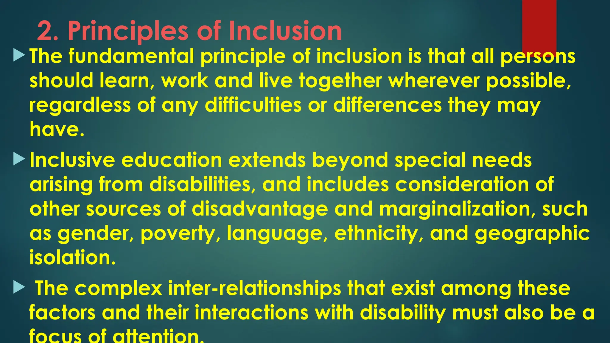 2. Principles of Inclusion
 The fundamental principle of inclusion is that all persons
should learn, work and live together wherever possible,
regardless of any difficulties or differences they may
have.
 Inclusive education extends beyond special needs
arising from disabilities, and includes consideration of
other sources of disadvantage and marginalization, such
as gender, poverty, language, ethnicity, and geographic
isolation.
 The complex inter-relationships that exist among these
factors and their interactions with disability must also be a
 