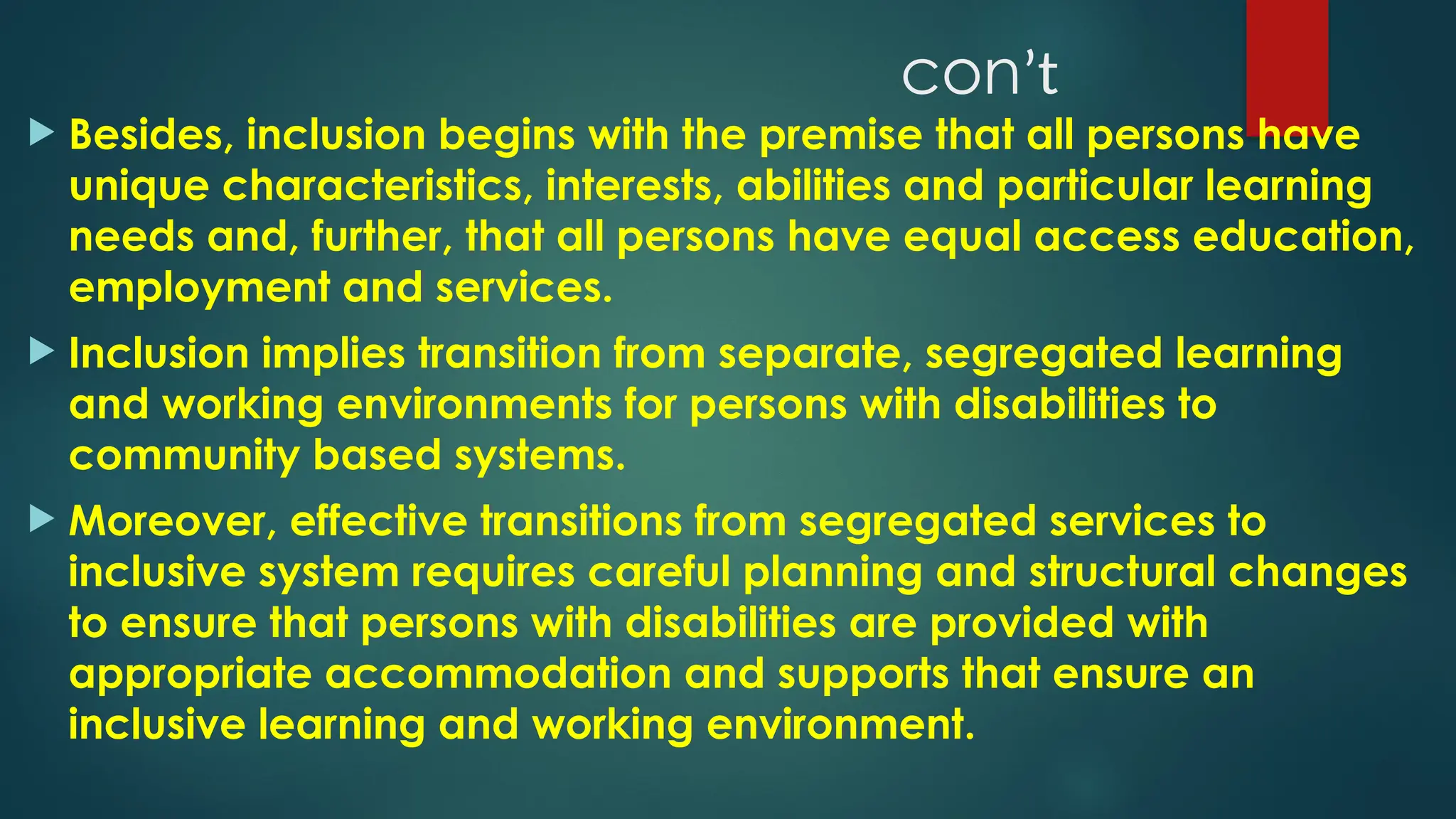 conʼt
 Besides, inclusion begins with the premise that all persons have
unique characteristics, interests, abilities and particular learning
needs and, further, that all persons have equal access education,
employment and services.
 Inclusion implies transition from separate, segregated learning
and working environments for persons with disabilities to
community based systems.
 Moreover, effective transitions from segregated services to
inclusive system requires careful planning and structural changes
to ensure that persons with disabilities are provided with
appropriate accommodation and supports that ensure an
inclusive learning and working environment.
 