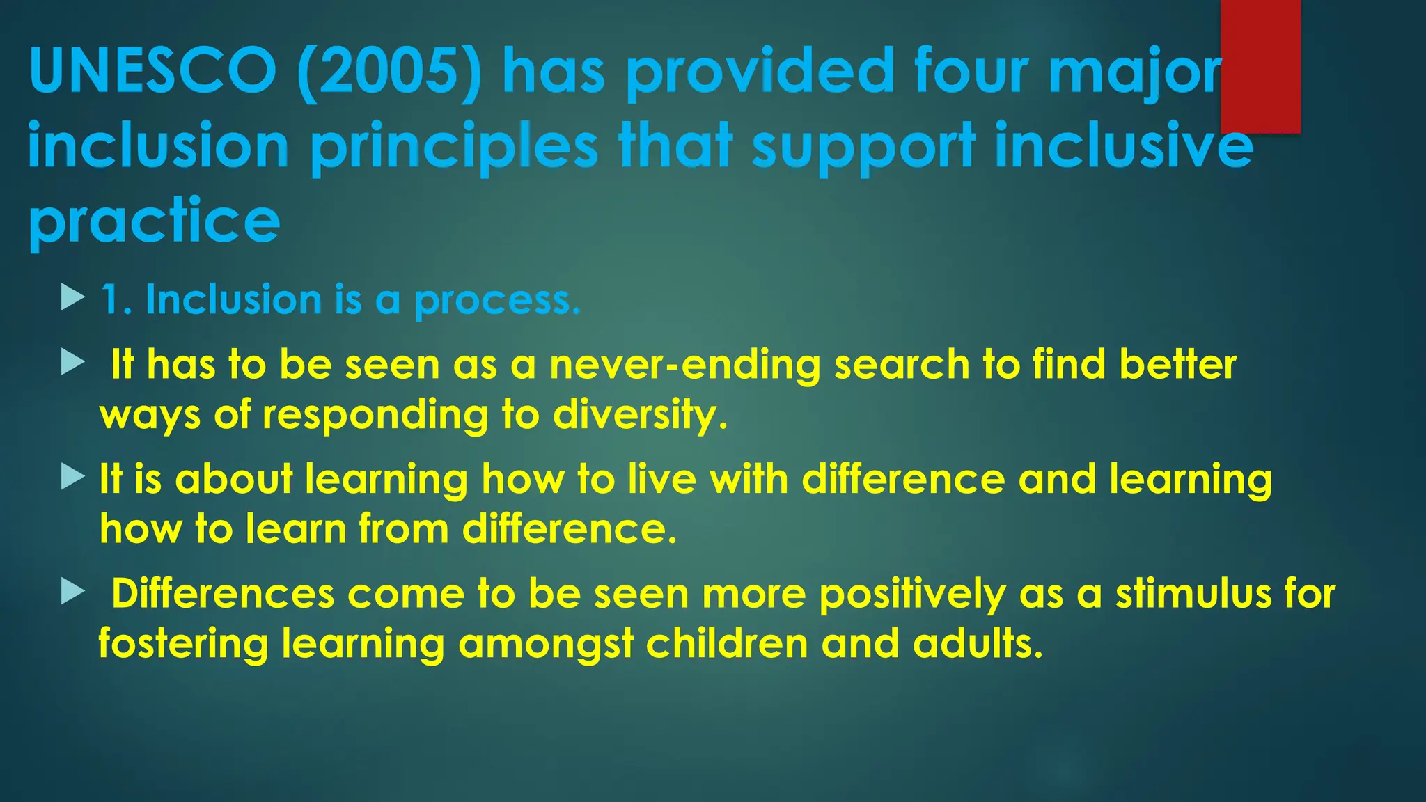 UNESCO (2005) has provided four major
inclusion principles that support inclusive
practice
 1. Inclusion is a process.
 It has to be seen as a never-ending search to find better
ways of responding to diversity.
 It is about learning how to live with difference and learning
how to learn from difference.
 Differences come to be seen more positively as a stimulus for
fostering learning amongst children and adults.
 