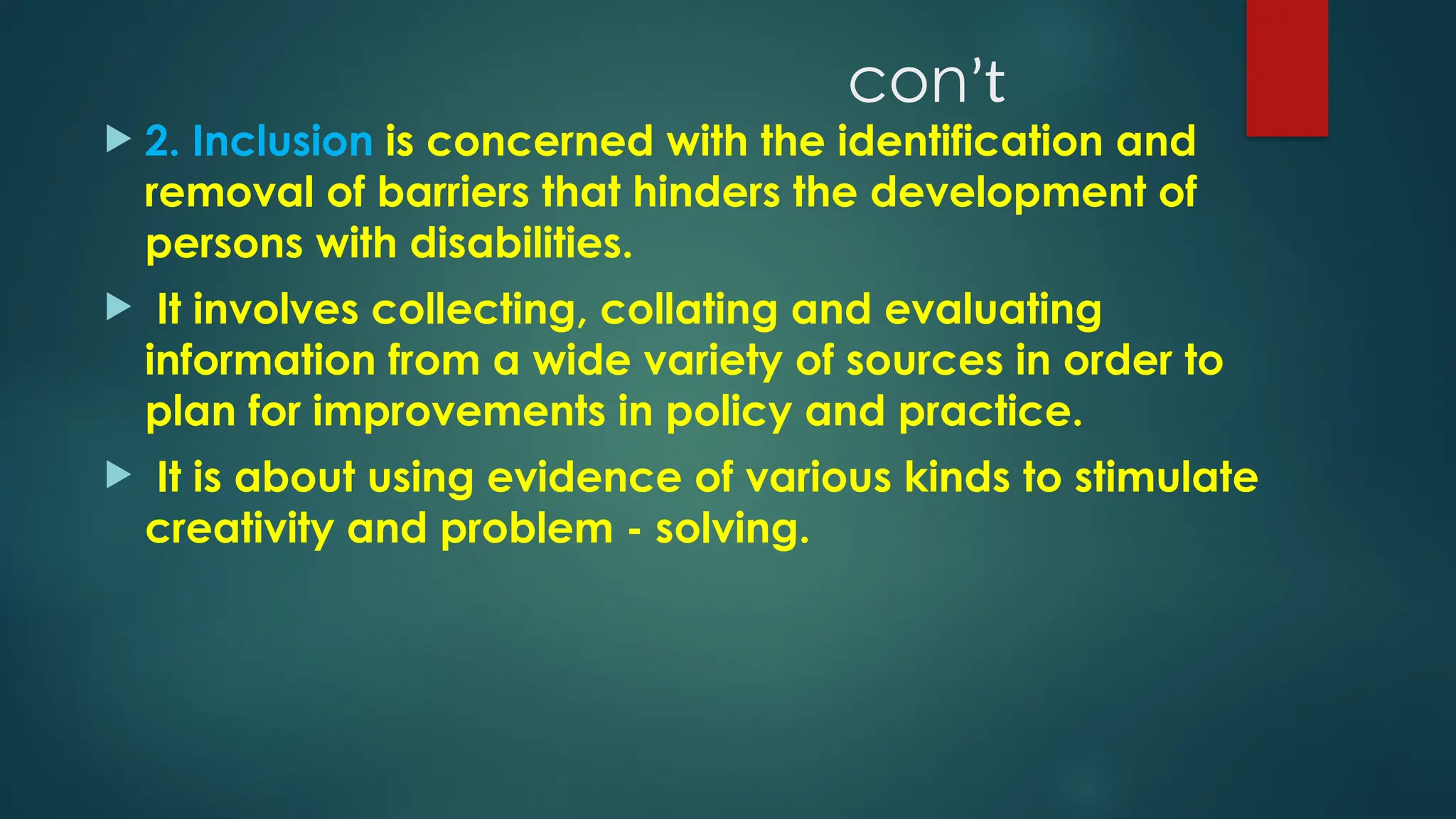 conʼt
 2. Inclusion is concerned with the identification and
removal of barriers that hinders the development of
persons with disabilities.
 It involves collecting, collating and evaluating
information from a wide variety of sources in order to
plan for improvements in policy and practice.
 It is about using evidence of various kinds to stimulate
creativity and problem - solving.
 