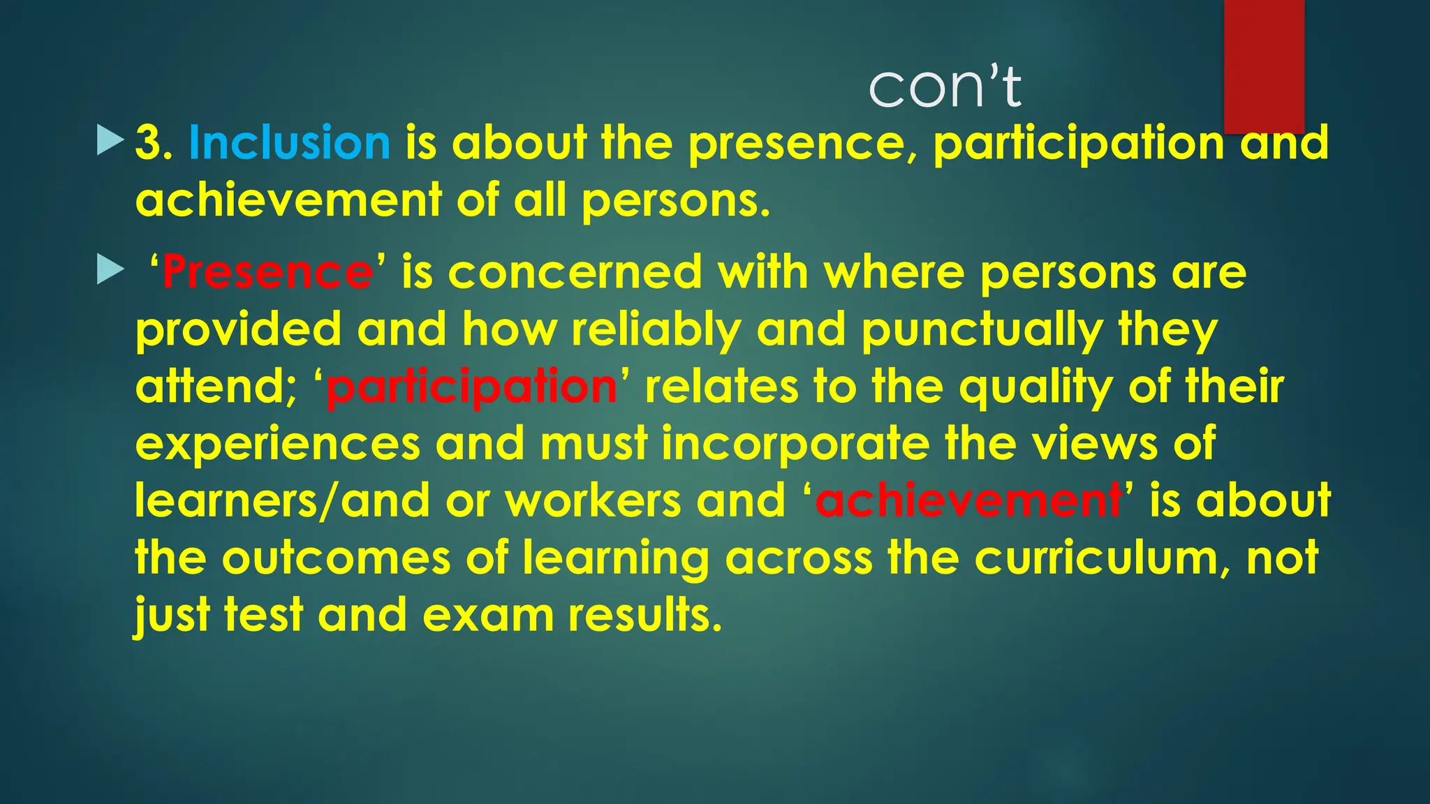 conʼt
 3. Inclusion is about the presence, participation and
achievement of all persons.
 ‘Presence’ is concerned with where persons are
provided and how reliably and punctually they
attend; ‘participation’ relates to the quality of their
experiences and must incorporate the views of
learners/and or workers and ‘achievement’ is about
the outcomes of learning across the curriculum, not
just test and exam results.
 