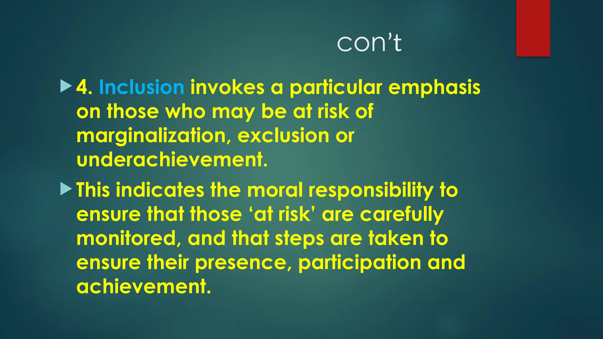 conʼt
 4. Inclusion invokes a particular emphasis
on those who may be at risk of
marginalization, exclusion or
underachievement.
 This indicates the moral responsibility to
ensure that those ‘at risk’ are carefully
monitored, and that steps are taken to
ensure their presence, participation and
achievement.
 