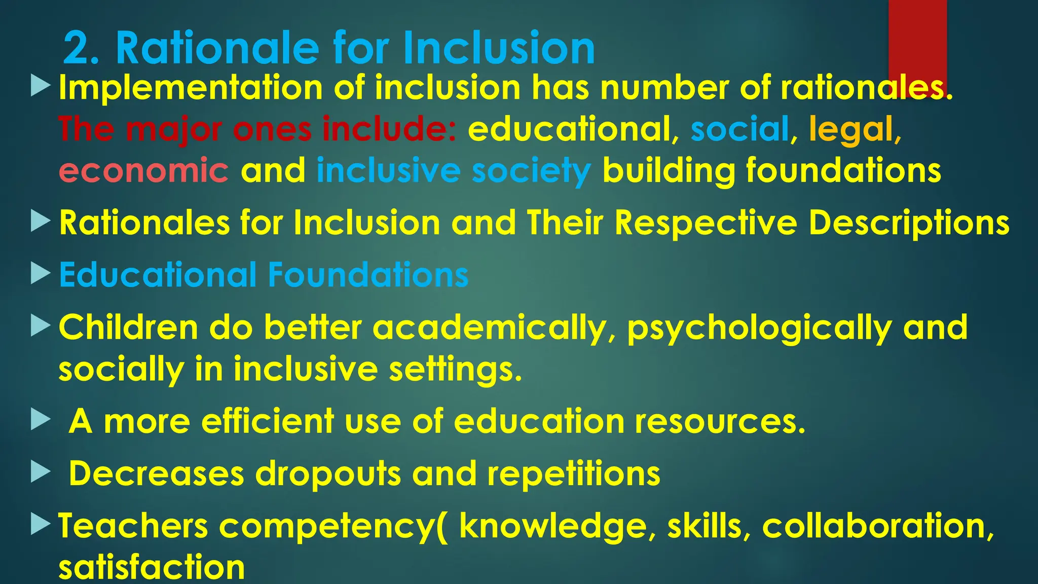 2. Rationale for Inclusion
 Implementation of inclusion has number of rationales.
The major ones include: educational, social, legal,
economic and inclusive society building foundations
 Rationales for Inclusion and Their Respective Descriptions
 Educational Foundations
 Children do better academically, psychologically and
socially in inclusive settings.
 A more efficient use of education resources.
 Decreases dropouts and repetitions
 Teachers competency( knowledge, skills, collaboration,
satisfaction
 
