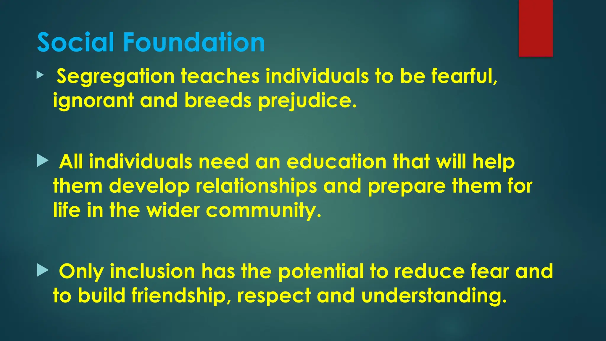 Social Foundation
 Segregation teaches individuals to be fearful,
ignorant and breeds prejudice.
 All individuals need an education that will help
them develop relationships and prepare them for
life in the wider community.
 Only inclusion has the potential to reduce fear and
to build friendship, respect and understanding.
 