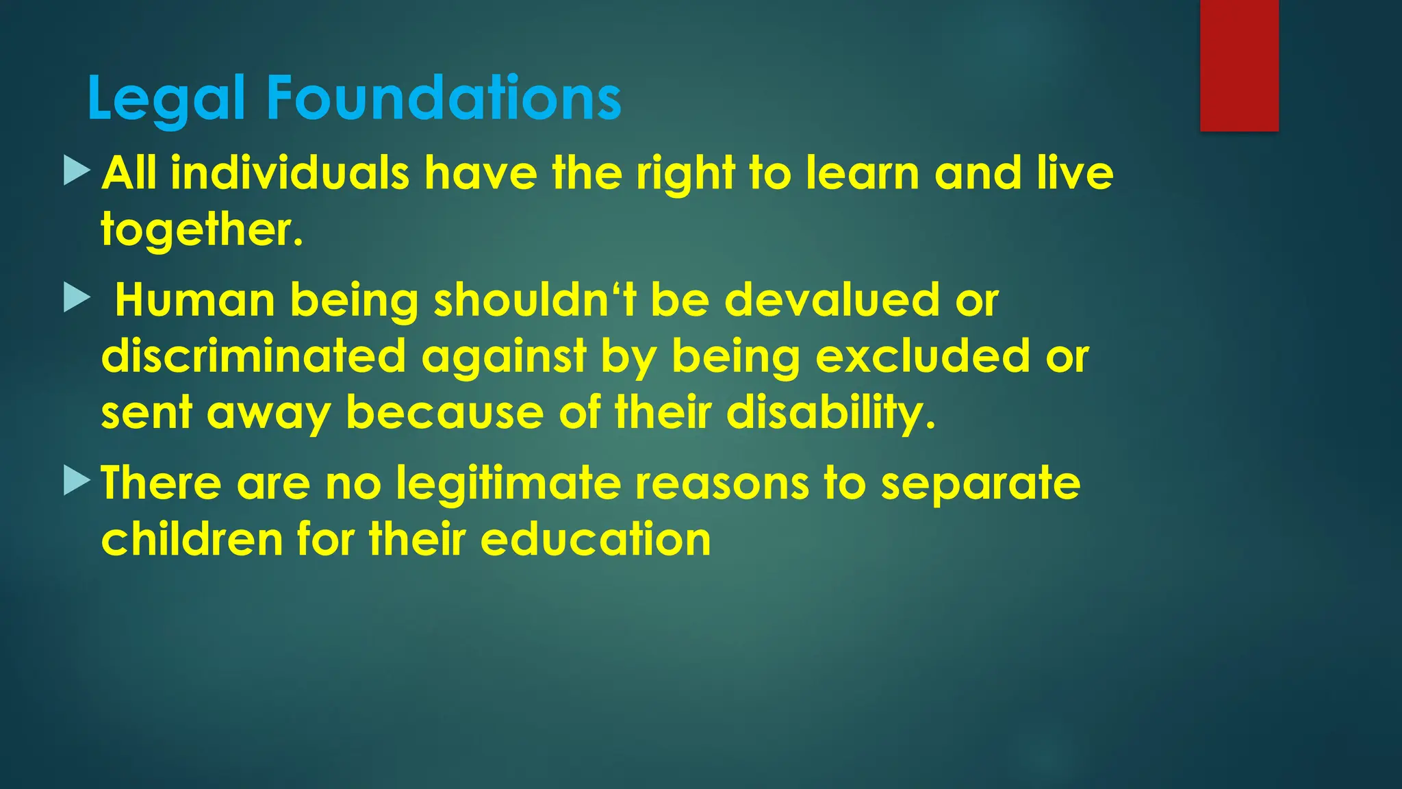 Legal Foundations
 All individuals have the right to learn and live
together.
 Human being shouldn‘t be devalued or
discriminated against by being excluded or
sent away because of their disability.
 There are no legitimate reasons to separate
children for their education
 