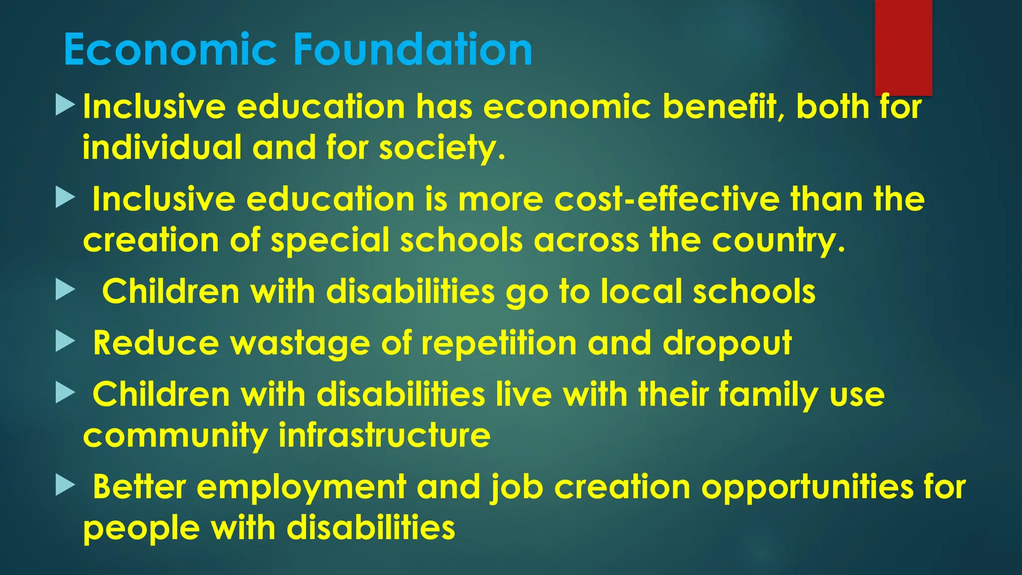 Economic Foundation
 Inclusive education has economic benefit, both for
individual and for society.
 Inclusive education is more cost-effective than the
creation of special schools across the country.
 Children with disabilities go to local schools
 Reduce wastage of repetition and dropout
 Children with disabilities live with their family use
community infrastructure
 Better employment and job creation opportunities for
people with disabilities
 