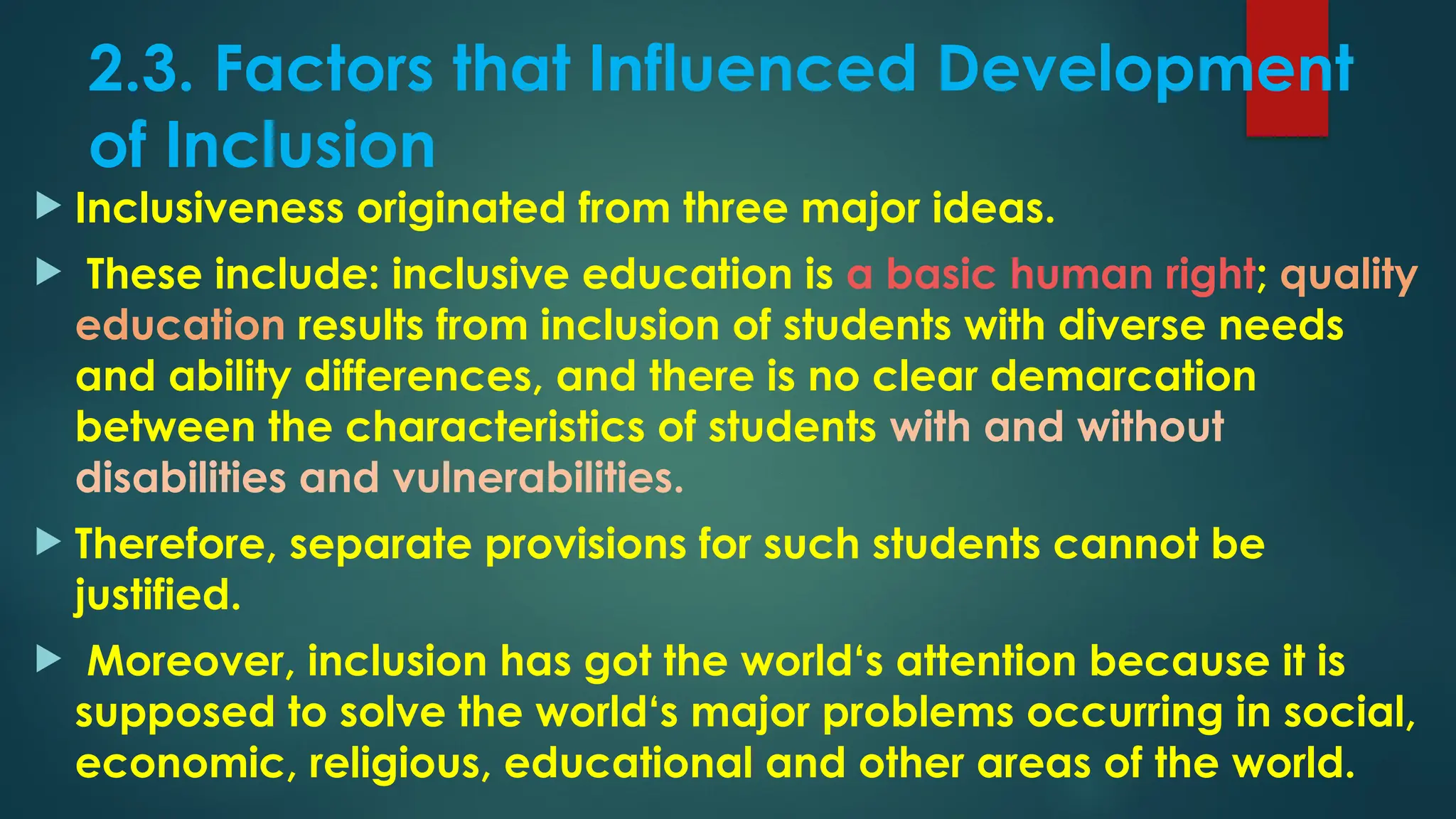 2.3. Factors that Influenced Development
of Inclusion
 Inclusiveness originated from three major ideas.
 These include: inclusive education is a basic human right; quality
education results from inclusion of students with diverse needs
and ability differences, and there is no clear demarcation
between the characteristics of students with and without
disabilities and vulnerabilities.
 Therefore, separate provisions for such students cannot be
justified.
 Moreover, inclusion has got the world‘s attention because it is
supposed to solve the world‘s major problems occurring in social,
economic, religious, educational and other areas of the world.
 