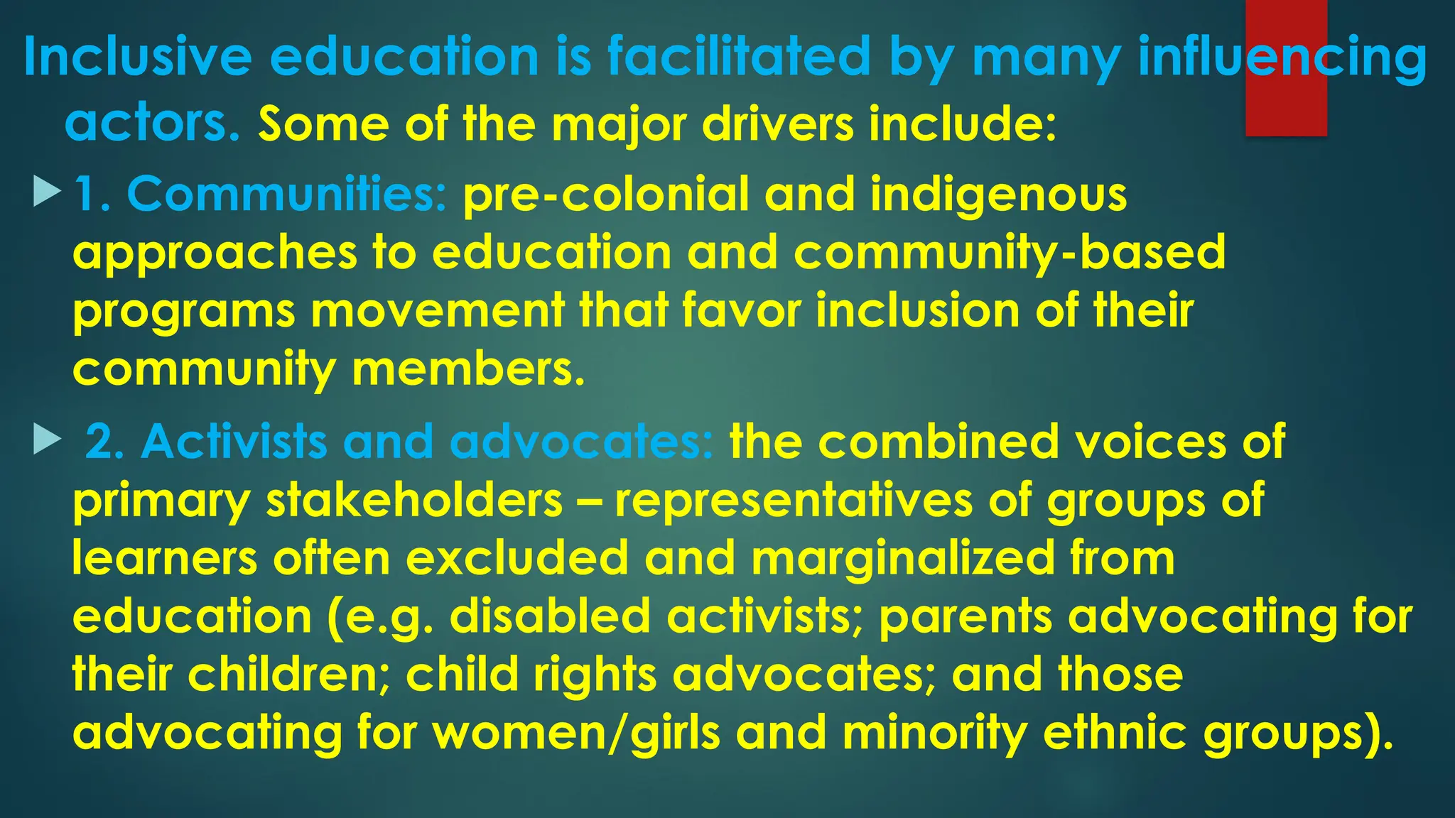 Inclusive education is facilitated by many influencing
actors. Some of the major drivers include:
 1. Communities: pre-colonial and indigenous
approaches to education and community-based
programs movement that favor inclusion of their
community members.
 2. Activists and advocates: the combined voices of
primary stakeholders – representatives of groups of
learners often excluded and marginalized from
education (e.g. disabled activists; parents advocating for
their children; child rights advocates; and those
advocating for women/girls and minority ethnic groups).
 