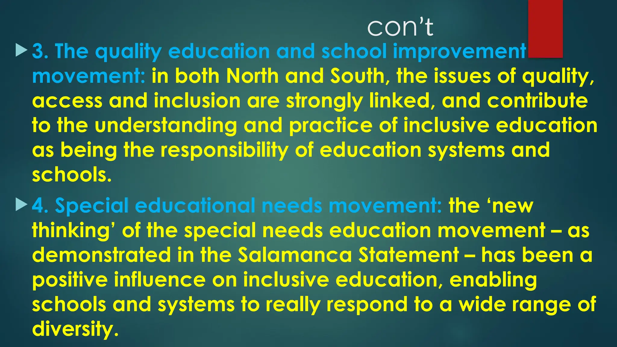 conʼt
 3. The quality education and school improvement
movement: in both North and South, the issues of quality,
access and inclusion are strongly linked, and contribute
to the understanding and practice of inclusive education
as being the responsibility of education systems and
schools.
 4. Special educational needs movement: the ‘new
thinking’ of the special needs education movement – as
demonstrated in the Salamanca Statement – has been a
positive influence on inclusive education, enabling
schools and systems to really respond to a wide range of
diversity.
 