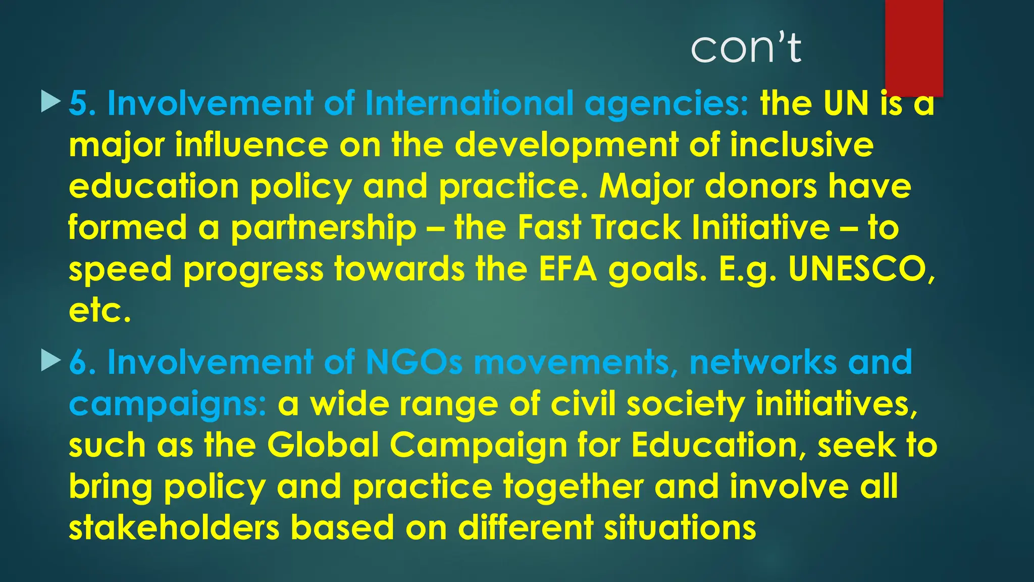 conʼt
 5. Involvement of International agencies: the UN is a
major influence on the development of inclusive
education policy and practice. Major donors have
formed a partnership – the Fast Track Initiative – to
speed progress towards the EFA goals. E.g. UNESCO,
etc.
 6. Involvement of NGOs movements, networks and
campaigns: a wide range of civil society initiatives,
such as the Global Campaign for Education, seek to
bring policy and practice together and involve all
stakeholders based on different situations
 