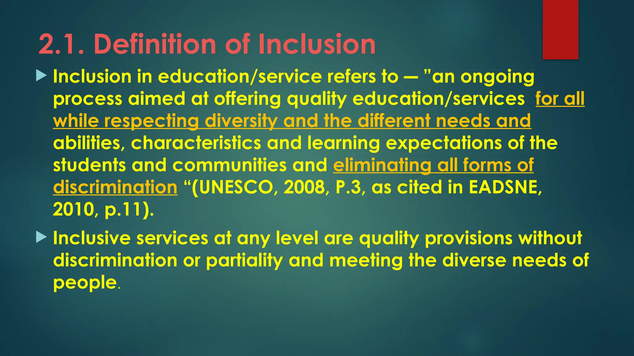 2.1. Definition of Inclusion
 Inclusion in education/service refers to ― ”an ongoing
process aimed at offering quality education/services for all
while respecting diversity and the different needs and
abilities, characteristics and learning expectations of the
students and communities and eliminating all forms of
discrimination “(UNESCO, 2008, P.3, as cited in EADSNE,
2010, p.11).
 Inclusive services at any level are quality provisions without
discrimination or partiality and meeting the diverse needs of
people.
 