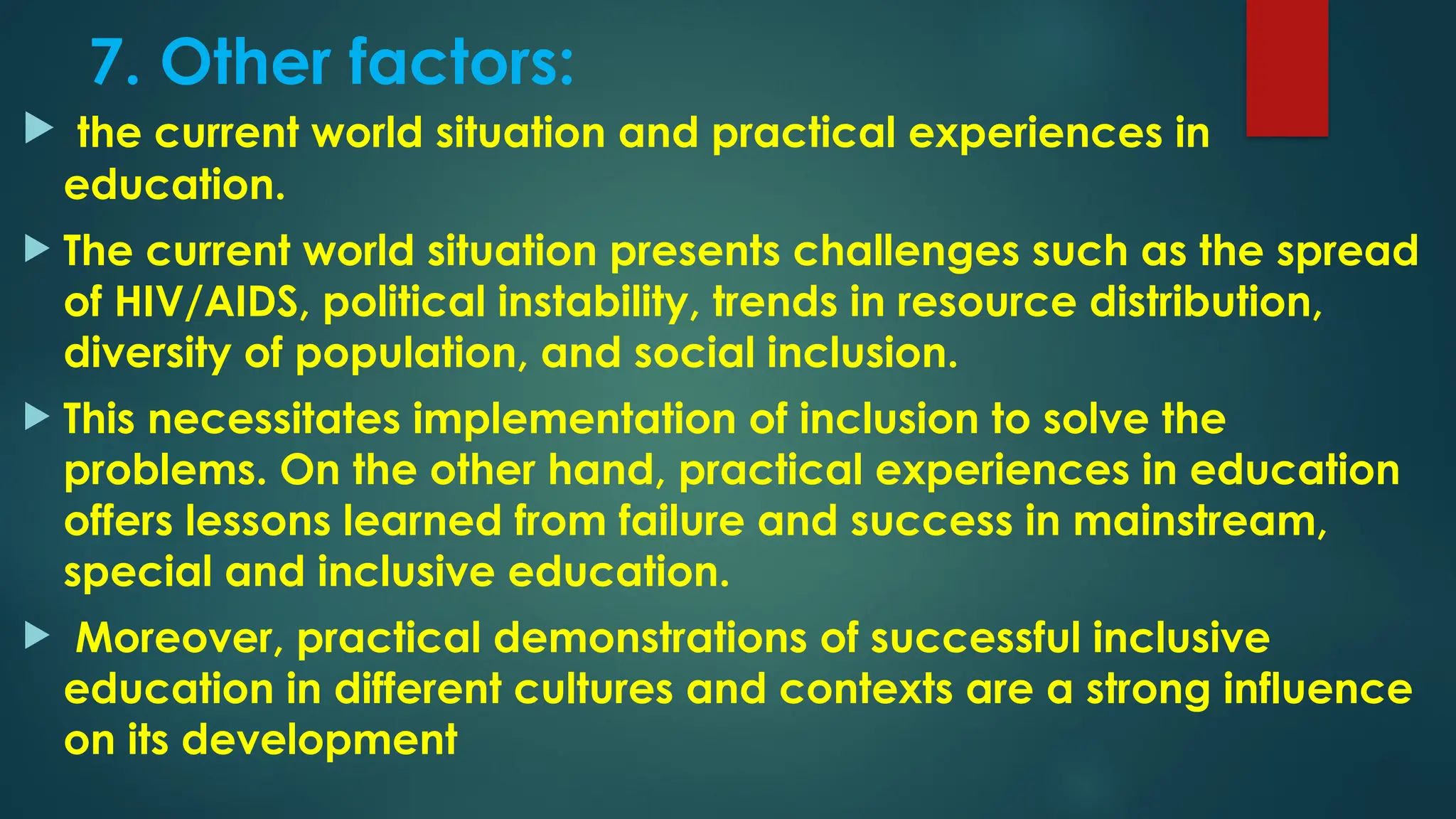 7. Other factors:
 the current world situation and practical experiences in
education.
 The current world situation presents challenges such as the spread
of HIV/AIDS, political instability, trends in resource distribution,
diversity of population, and social inclusion.
 This necessitates implementation of inclusion to solve the
problems. On the other hand, practical experiences in education
offers lessons learned from failure and success in mainstream,
special and inclusive education.
 Moreover, practical demonstrations of successful inclusive
education in different cultures and contexts are a strong influence
on its development
 