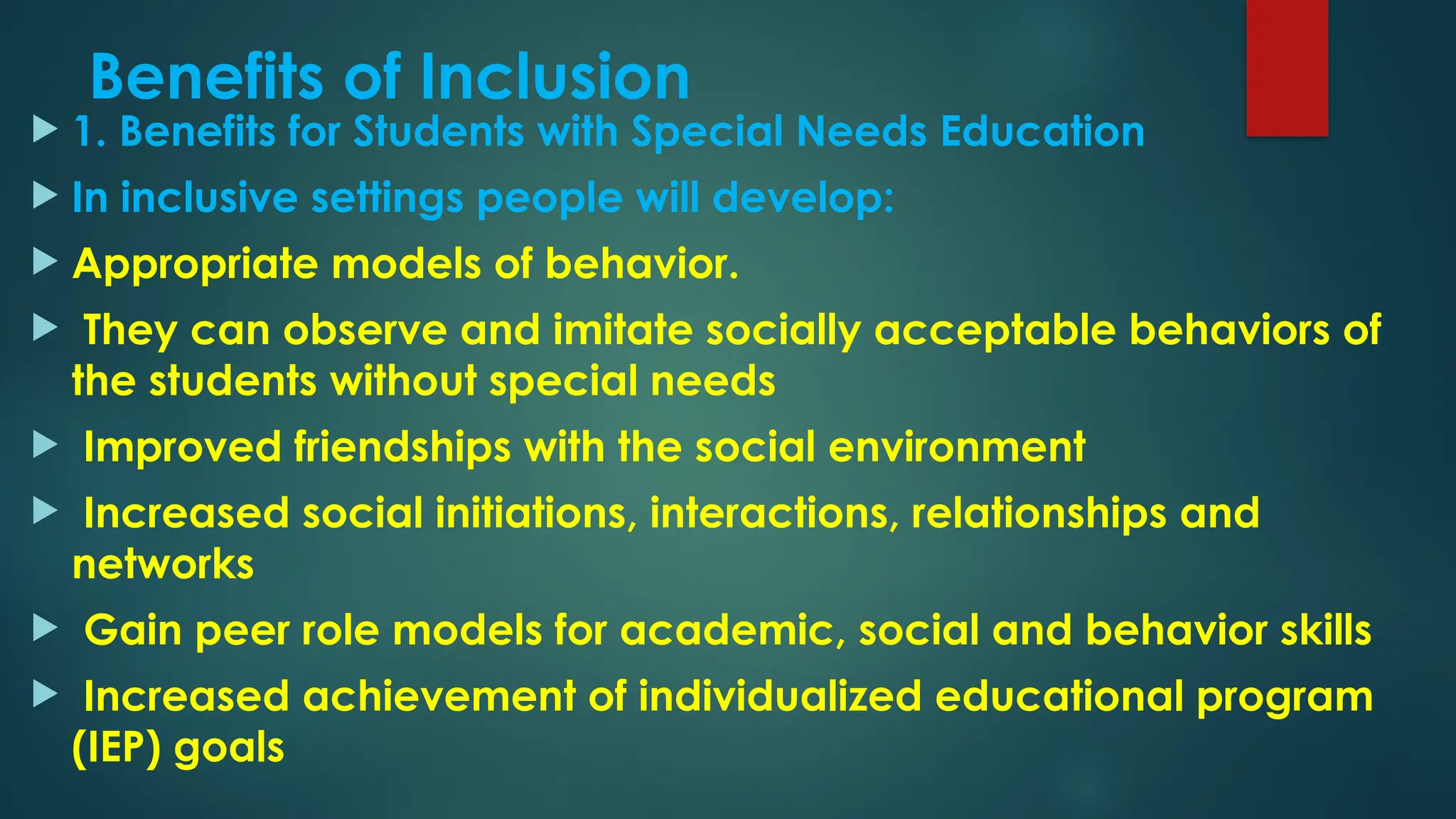 Benefits of Inclusion
 1. Benefits for Students with Special Needs Education
 In inclusive settings people will develop:
 Appropriate models of behavior.
 They can observe and imitate socially acceptable behaviors of
the students without special needs
 Improved friendships with the social environment
 Increased social initiations, interactions, relationships and
networks
 Gain peer role models for academic, social and behavior skills
 Increased achievement of individualized educational program
(IEP) goals
 