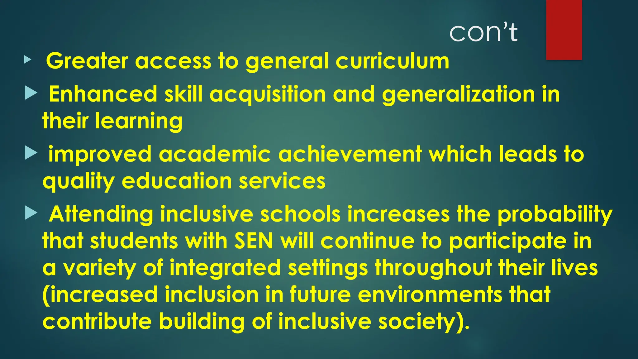conʼt

Greater access to general curriculum
 Enhanced skill acquisition and generalization in
their learning
 improved academic achievement which leads to
quality education services
 Attending inclusive schools increases the probability
that students with SEN will continue to participate in
a variety of integrated settings throughout their lives
(increased inclusion in future environments that
contribute building of inclusive society).
 
