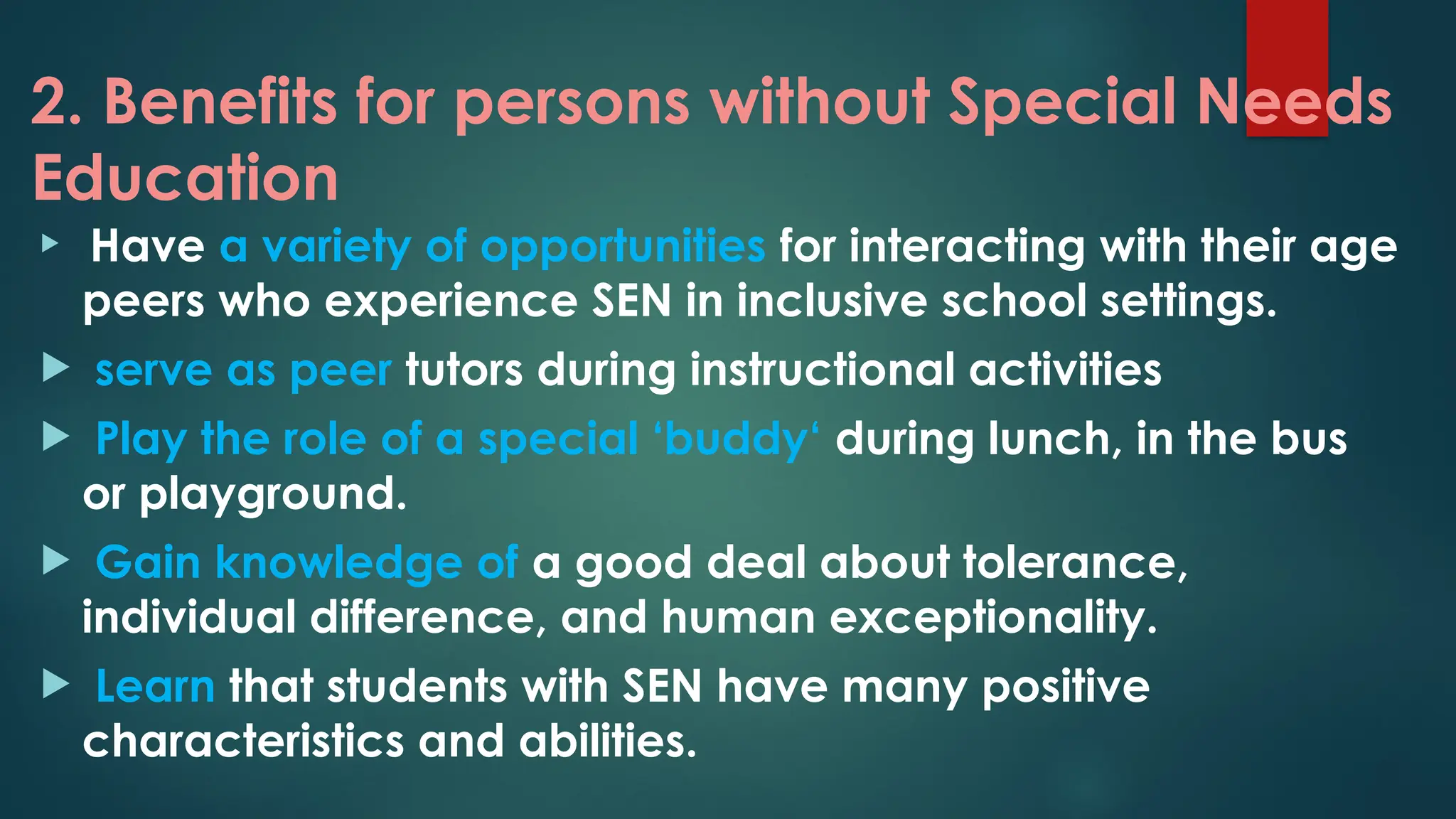 2. Benefits for persons without Special Needs
Education
 Have a variety of opportunities for interacting with their age
peers who experience SEN in inclusive school settings.
 serve as peer tutors during instructional activities
 Play the role of a special ‘buddy‘ during lunch, in the bus
or playground.
 Gain knowledge of a good deal about tolerance,
individual difference, and human exceptionality.
 Learn that students with SEN have many positive
characteristics and abilities.
 
