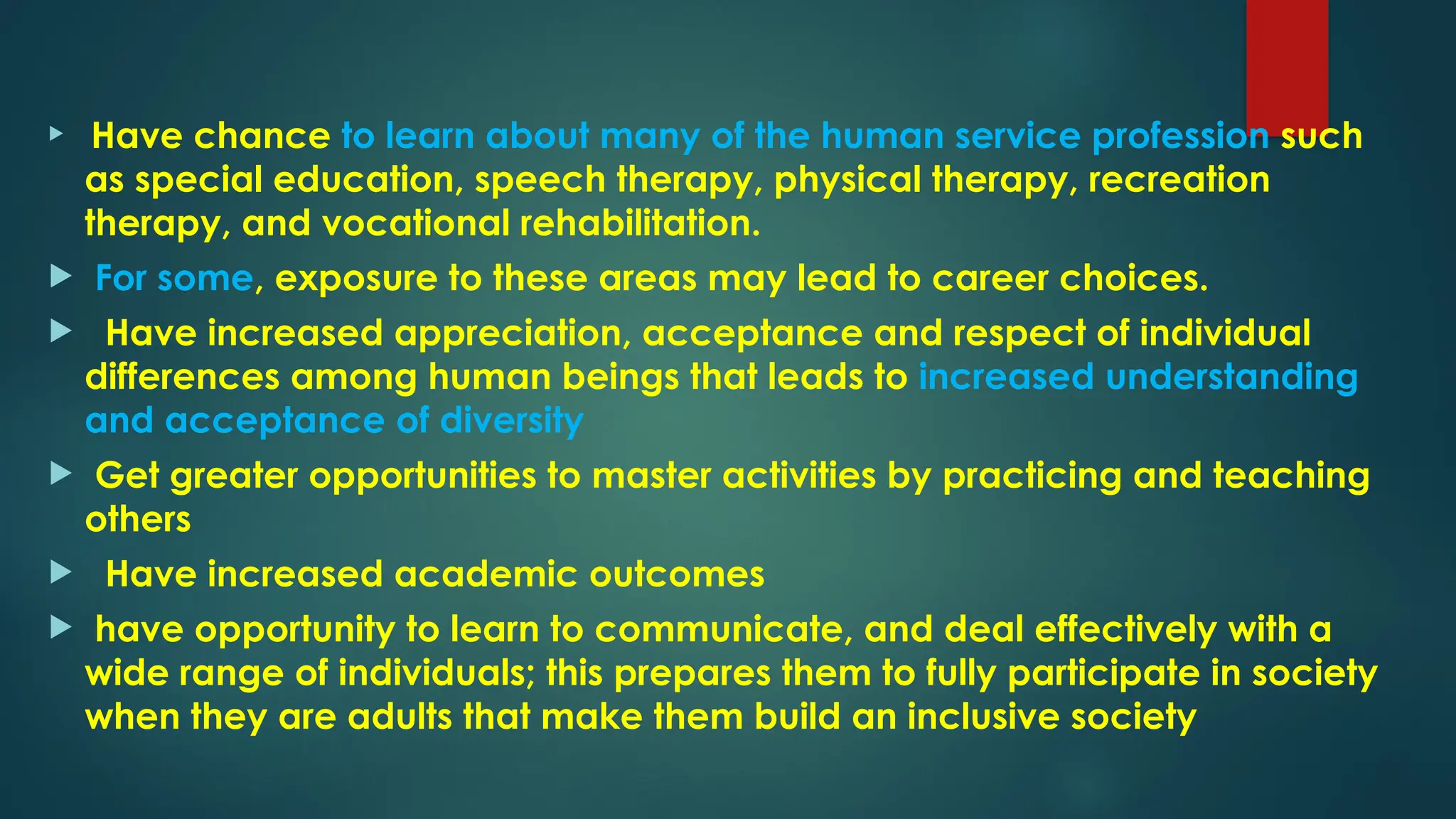  Have chance to learn about many of the human service profession such
as special education, speech therapy, physical therapy, recreation
therapy, and vocational rehabilitation.
 For some, exposure to these areas may lead to career choices.
 Have increased appreciation, acceptance and respect of individual
differences among human beings that leads to increased understanding
and acceptance of diversity
 Get greater opportunities to master activities by practicing and teaching
others
 Have increased academic outcomes
 have opportunity to learn to communicate, and deal effectively with a
wide range of individuals; this prepares them to fully participate in society
when they are adults that make them build an inclusive society
 