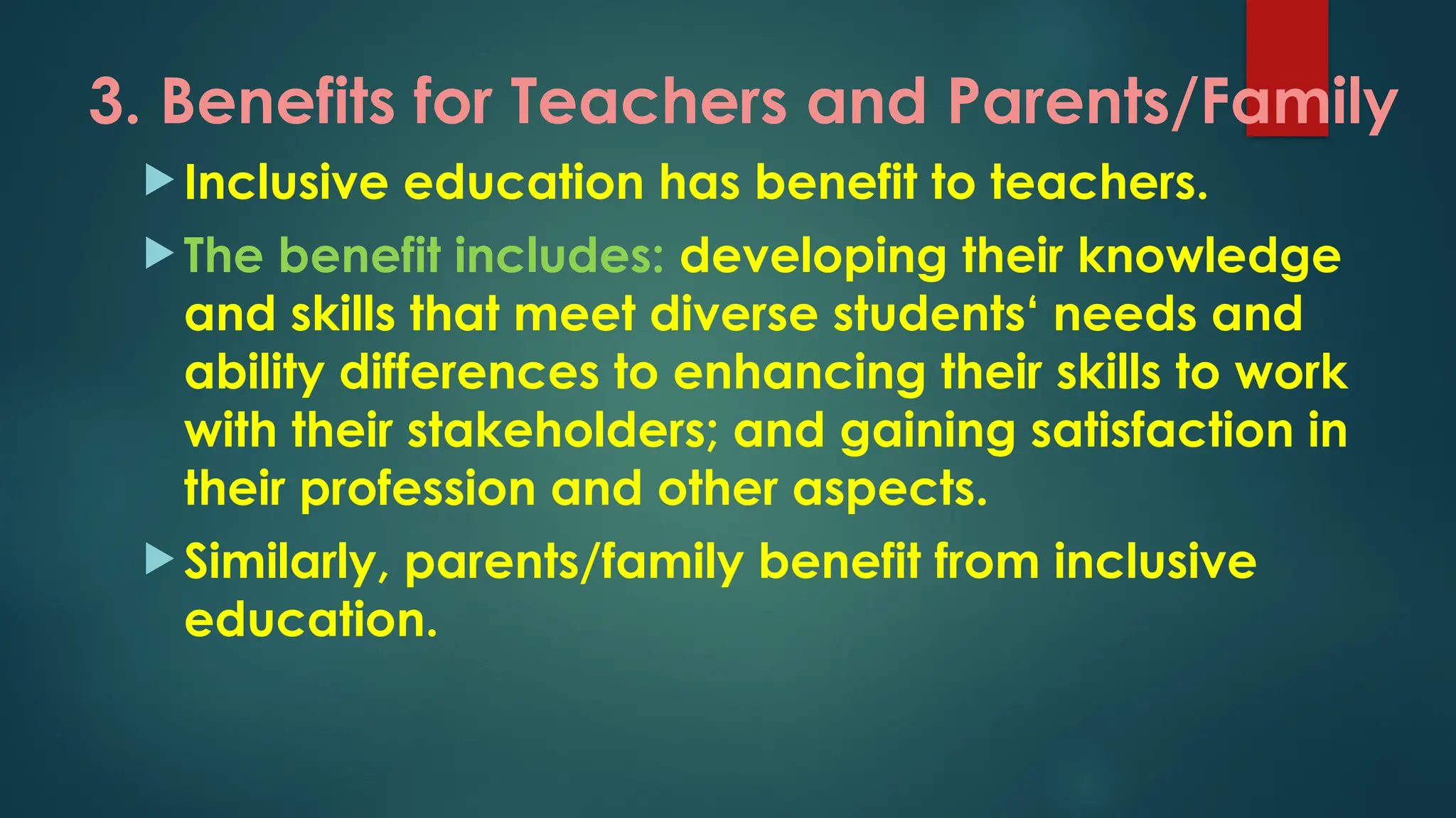 3. Benefits for Teachers and Parents/Family
 Inclusive education has benefit to teachers.
 The benefit includes: developing their knowledge
and skills that meet diverse students‘ needs and
ability differences to enhancing their skills to work
with their stakeholders; and gaining satisfaction in
their profession and other aspects.
 Similarly, parents/family benefit from inclusive
education.
 