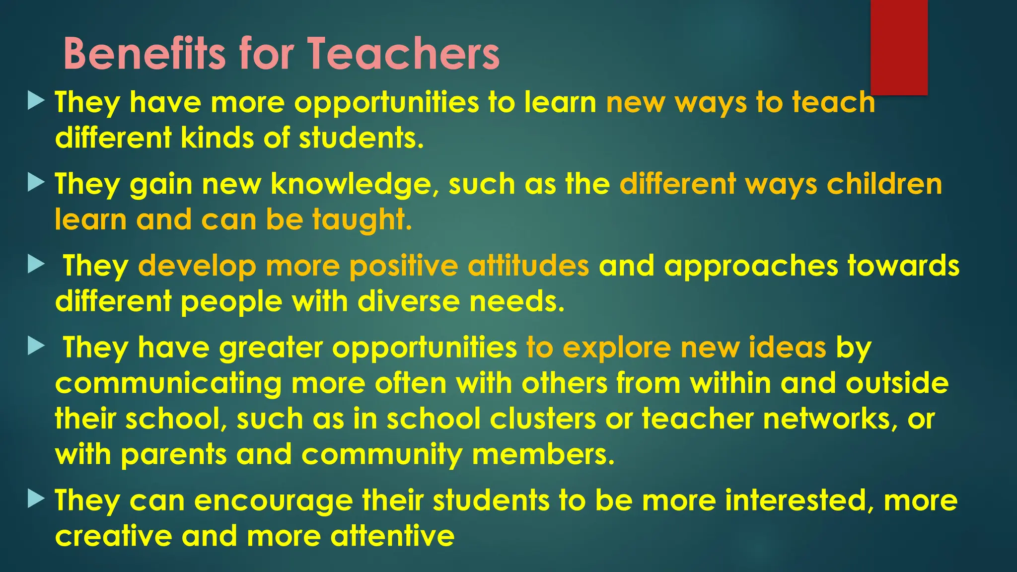 Benefits for Teachers
 They have more opportunities to learn new ways to teach
different kinds of students.
 They gain new knowledge, such as the different ways children
learn and can be taught.
 They develop more positive attitudes and approaches towards
different people with diverse needs.
 They have greater opportunities to explore new ideas by
communicating more often with others from within and outside
their school, such as in school clusters or teacher networks, or
with parents and community members.
 They can encourage their students to be more interested, more
creative and more attentive
 