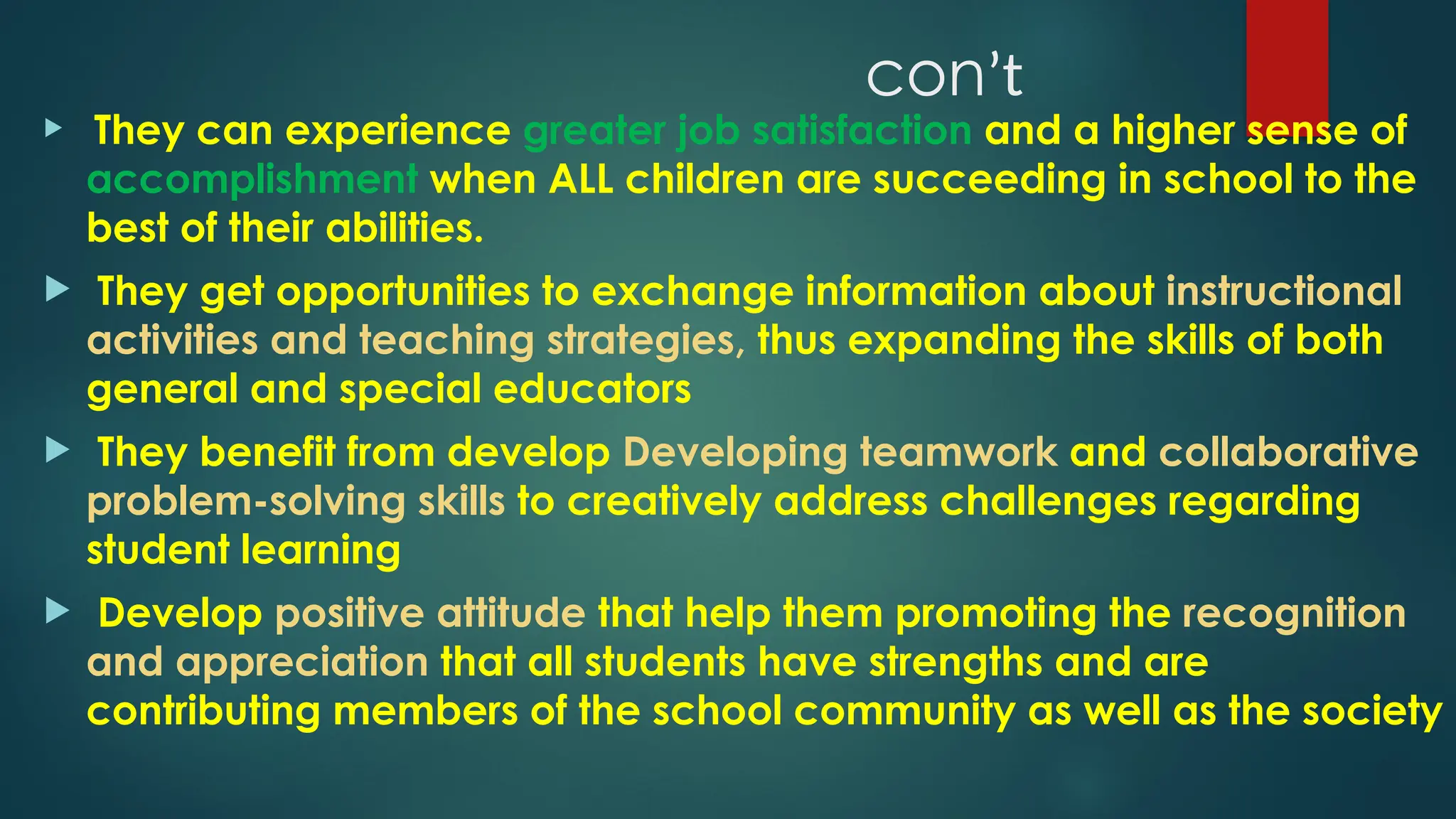 conʼt
 They can experience greater job satisfaction and a higher sense of
accomplishment when ALL children are succeeding in school to the
best of their abilities.
 They get opportunities to exchange information about instructional
activities and teaching strategies, thus expanding the skills of both
general and special educators
 They benefit from develop Developing teamwork and collaborative
problem-solving skills to creatively address challenges regarding
student learning
 Develop positive attitude that help them promoting the recognition
and appreciation that all students have strengths and are
contributing members of the school community as well as the society
 