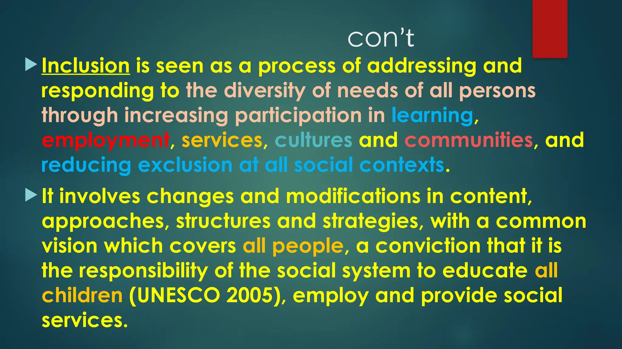 conʼt
 Inclusion is seen as a process of addressing and
responding to the diversity of needs of all persons
through increasing participation in learning,
employment, services, cultures and communities, and
reducing exclusion at all social contexts.
 It involves changes and modifications in content,
approaches, structures and strategies, with a common
vision which covers all people, a conviction that it is
the responsibility of the social system to educate all
children (UNESCO 2005), employ and provide social
services.
 