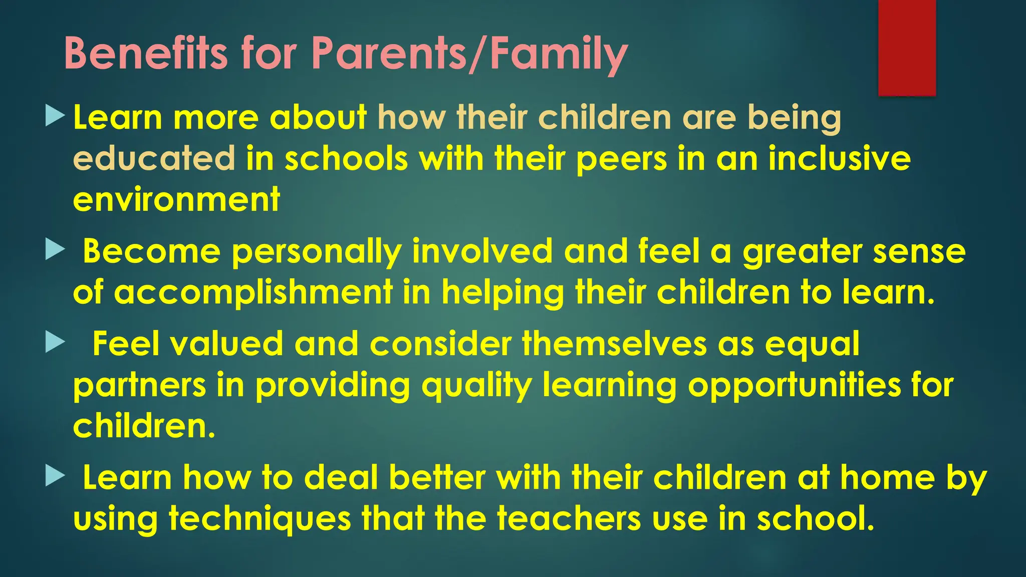 Benefits for Parents/Family
 Learn more about how their children are being
educated in schools with their peers in an inclusive
environment
 Become personally involved and feel a greater sense
of accomplishment in helping their children to learn.
 Feel valued and consider themselves as equal
partners in providing quality learning opportunities for
children.
 Learn how to deal better with their children at home by
using techniques that the teachers use in school.
 