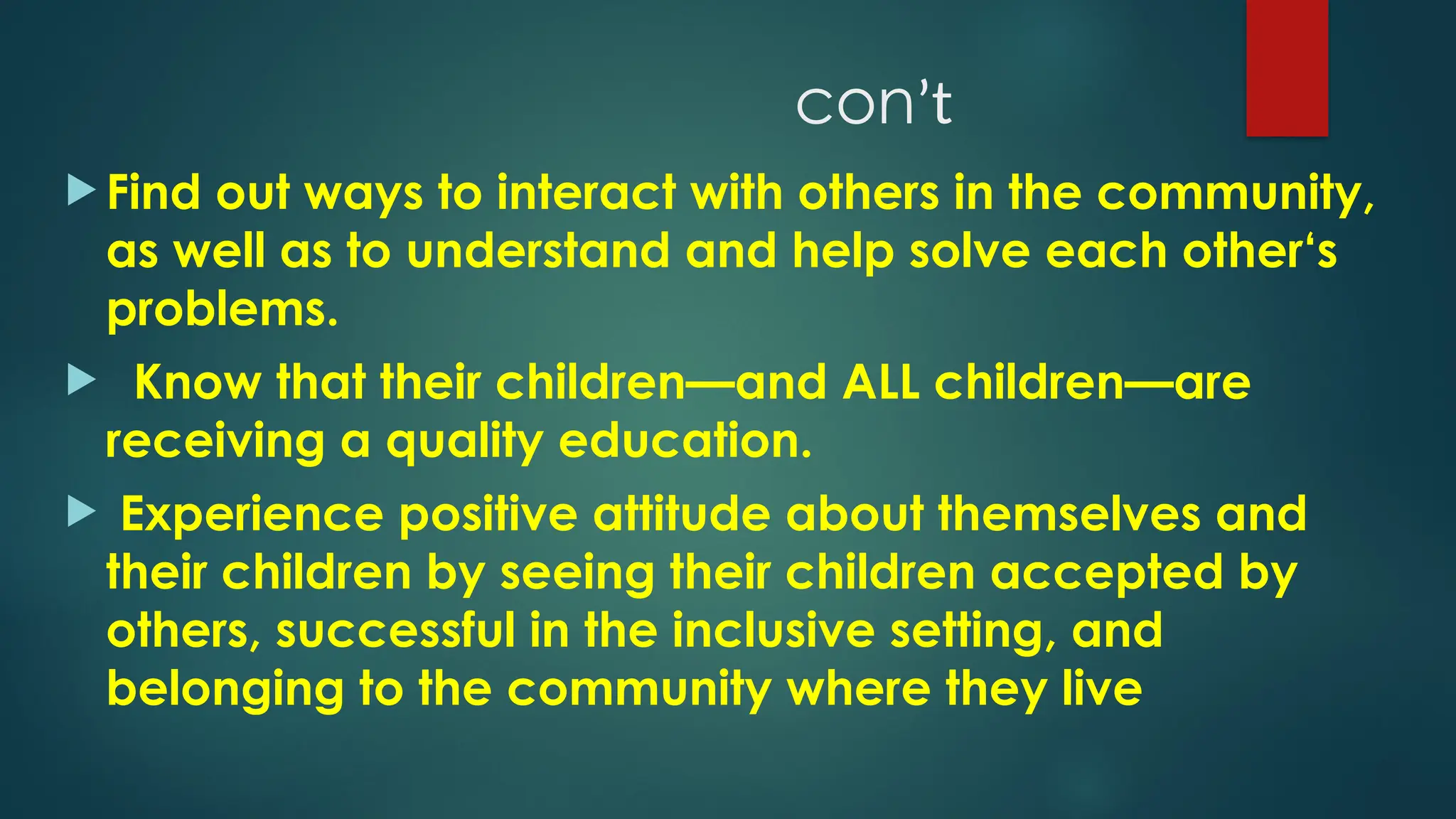conʼt
 Find out ways to interact with others in the community,
as well as to understand and help solve each other‘s
problems.
 Know that their children—and ALL children—are
receiving a quality education.
 Experience positive attitude about themselves and
their children by seeing their children accepted by
others, successful in the inclusive setting, and
belonging to the community where they live
 