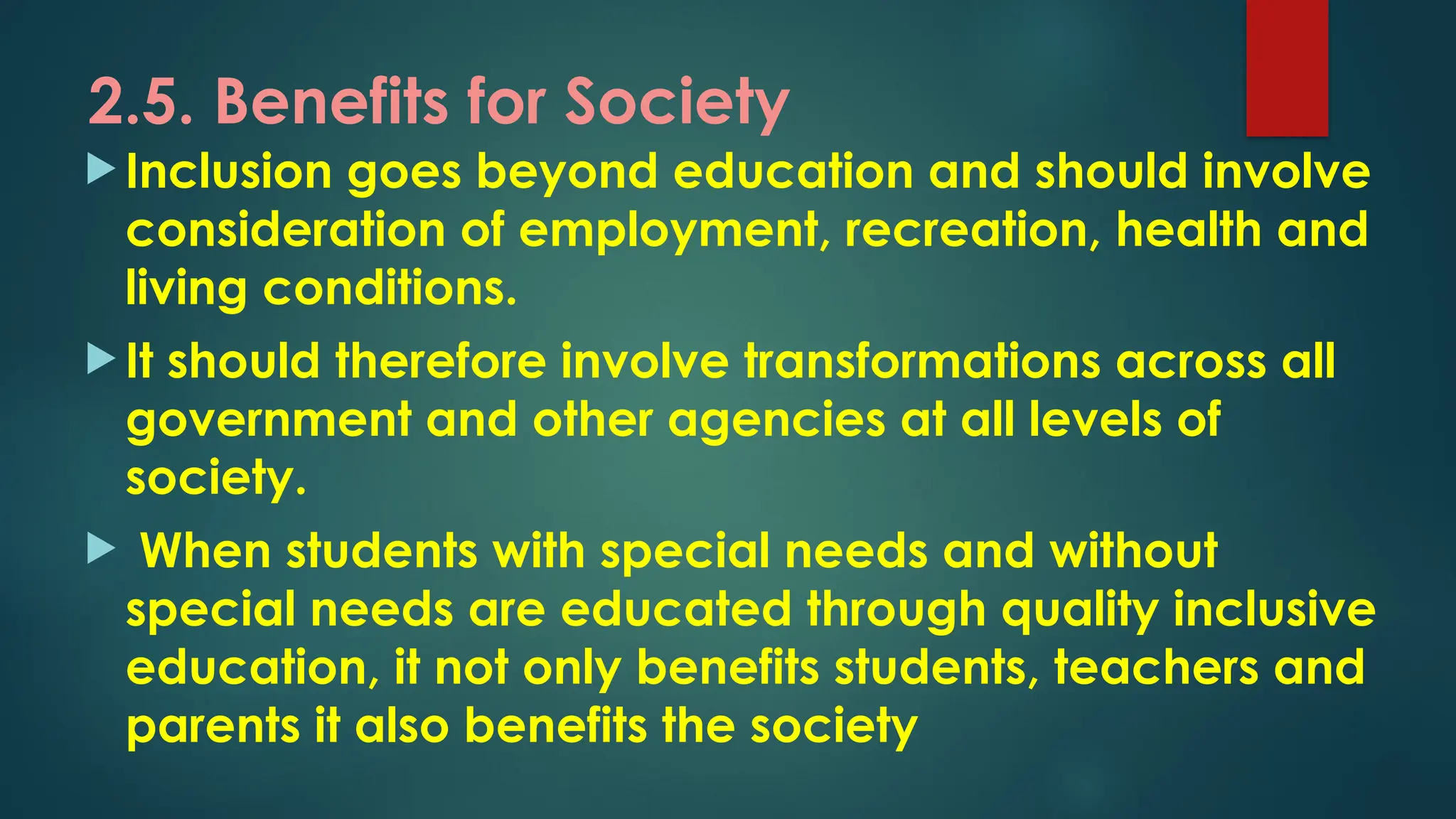 2.5. Benefits for Society
 Inclusion goes beyond education and should involve
consideration of employment, recreation, health and
living conditions.
 It should therefore involve transformations across all
government and other agencies at all levels of
society.
 When students with special needs and without
special needs are educated through quality inclusive
education, it not only benefits students, teachers and
parents it also benefits the society
 