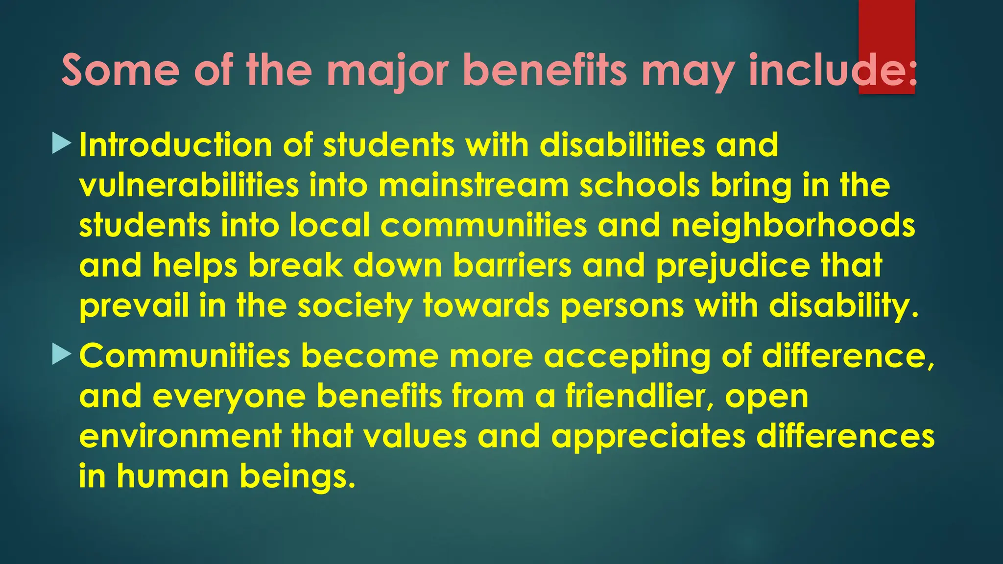 Some of the major benefits may include:
 Introduction of students with disabilities and
vulnerabilities into mainstream schools bring in the
students into local communities and neighborhoods
and helps break down barriers and prejudice that
prevail in the society towards persons with disability.
 Communities become more accepting of difference,
and everyone benefits from a friendlier, open
environment that values and appreciates differences
in human beings.
 