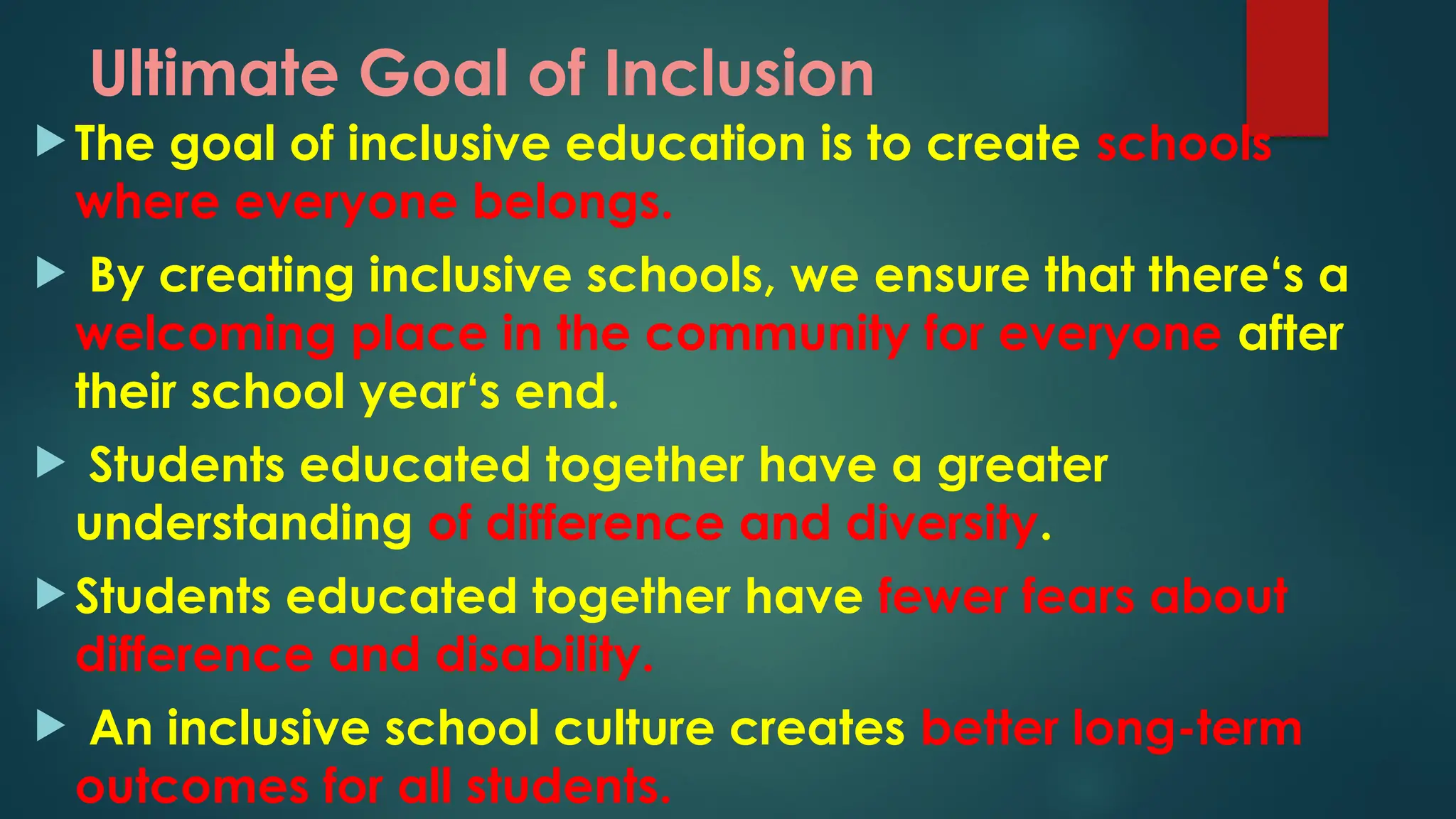 Ultimate Goal of Inclusion
 The goal of inclusive education is to create schools
where everyone belongs.
 By creating inclusive schools, we ensure that there‘s a
welcoming place in the community for everyone after
their school year‘s end.
 Students educated together have a greater
understanding of difference and diversity.
 Students educated together have fewer fears about
difference and disability.
 An inclusive school culture creates better long-term
outcomes for all students.
 