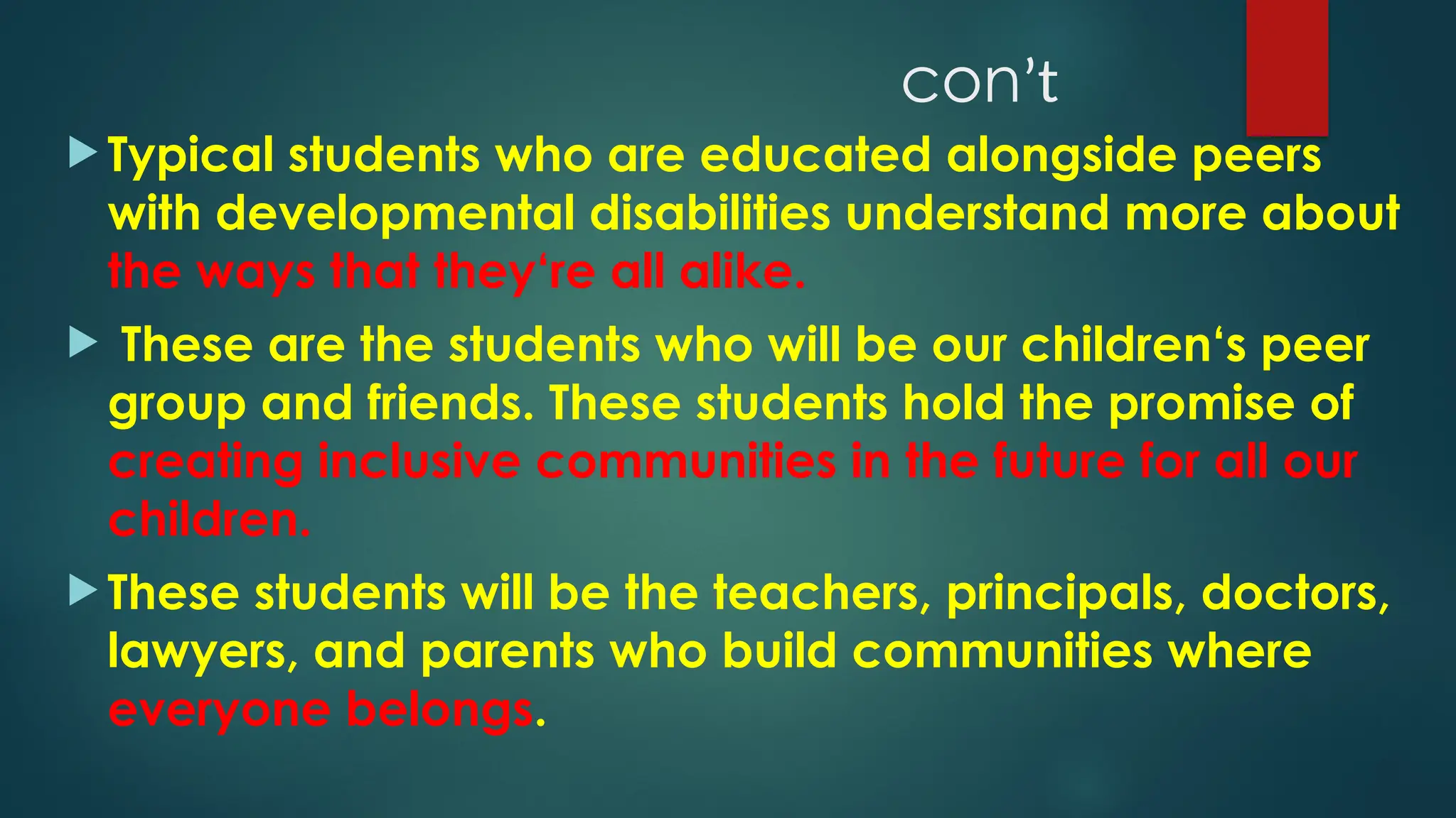 conʼt
 Typical students who are educated alongside peers
with developmental disabilities understand more about
the ways that they‘re all alike.
 These are the students who will be our children‘s peer
group and friends. These students hold the promise of
creating inclusive communities in the future for all our
children.
 These students will be the teachers, principals, doctors,
lawyers, and parents who build communities where
everyone belongs.
 