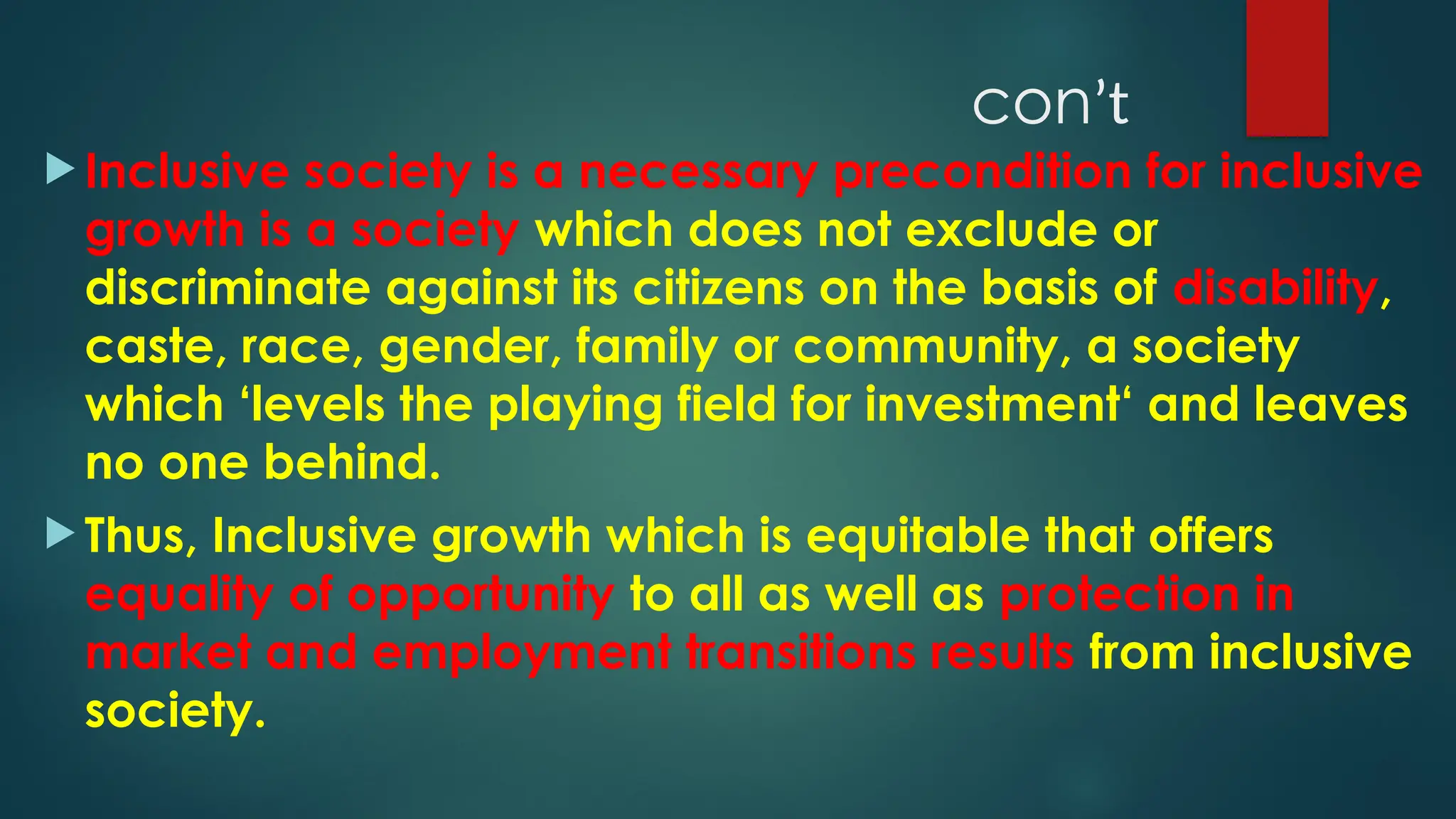 conʼt
 Inclusive society is a necessary precondition for inclusive
growth is a society which does not exclude or
discriminate against its citizens on the basis of disability,
caste, race, gender, family or community, a society
which ‘levels the playing field for investment‘ and leaves
no one behind.
 Thus, Inclusive growth which is equitable that offers
equality of opportunity to all as well as protection in
market and employment transitions results from inclusive
society.
 